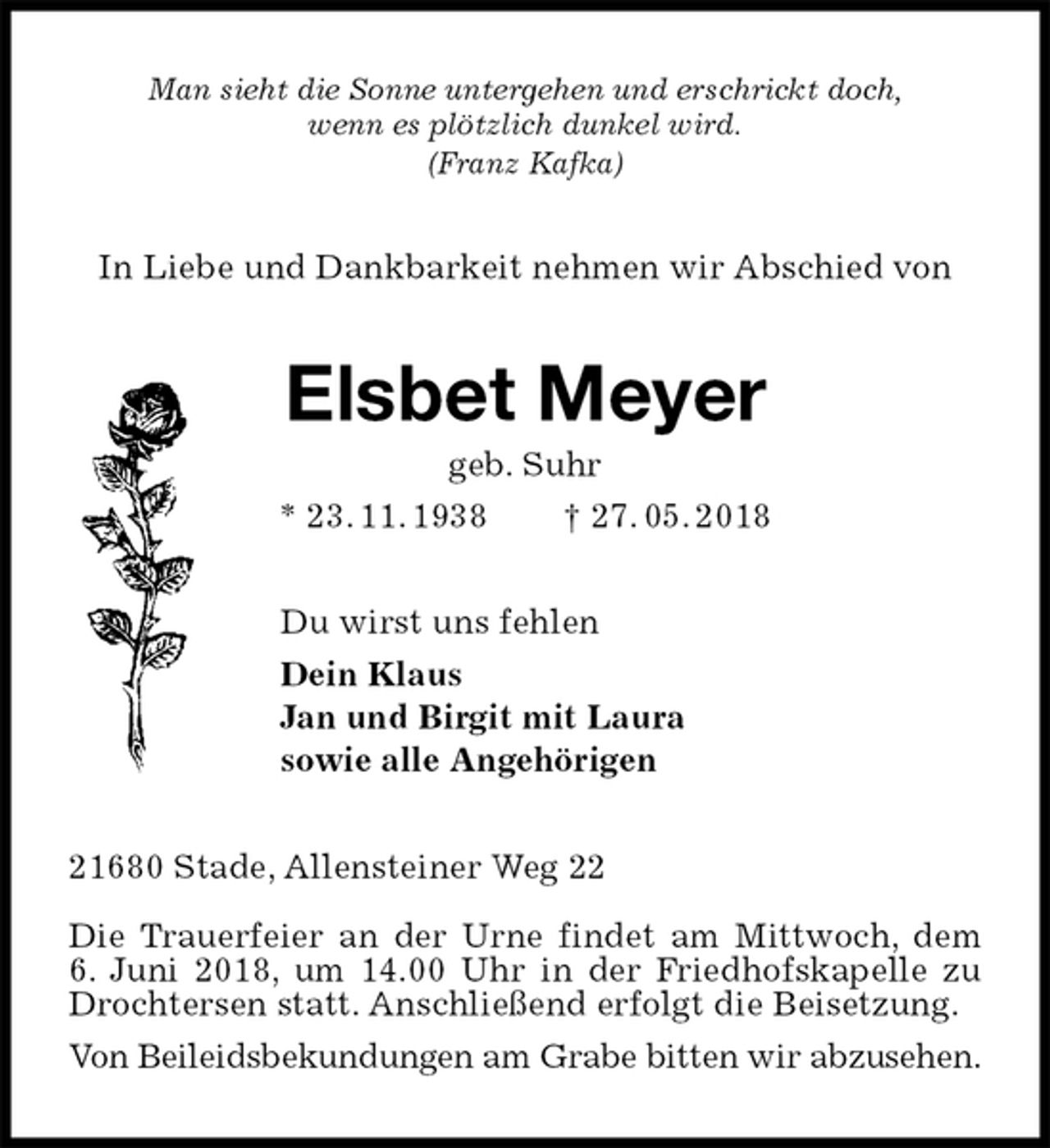 <p>Man sieht die Sonne untergehen und erschrickt doch,<br />wenn es plötzlich dunkel wird.<br />(Franz Kafka)<br />In Liebe und Dankbarkeit nehmen wir Abschied von<br />Elsbet Meyer<br />geb. Suhr<br />* 23. 11. 1938 † 27. 05. 2018<br />Du wirst uns fehlen<br />Dein Klaus<br />Jan und Birgit mit Laura<br />sowie alle Angehörigen<br />21680 Stade, Allensteiner Weg 22</p>
<p>Die Trauerfeier an der Urne findet am Mittwoch, dem<br />6. Juni 2018, um 14.00 Uhr in der Friedhofskapelle zu Drochtersen statt. Anschließend erfolgt die Beisetzung.<br />Von Beileidsbekundungen am Grabe bitten wir abzusehen.</p>