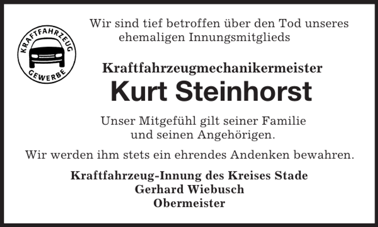 <p>Wir sind tief betroffen über den Tod unseres<br />ehemaligen Innungsmitglieds<br />Kraftfahrzeugmechanikermeister<br />Kurt Steinhorst<br />Unser Mitgefühl gilt seiner Familie<br />und seinen Angehörigen.<br />Wir werden ihm stets ein ehrendes Andenken bewahren.<br />Kraftfahrzeug-Innung des Kreises Stade<br />Gerhard Wiebusch<br />Obermeister</p>