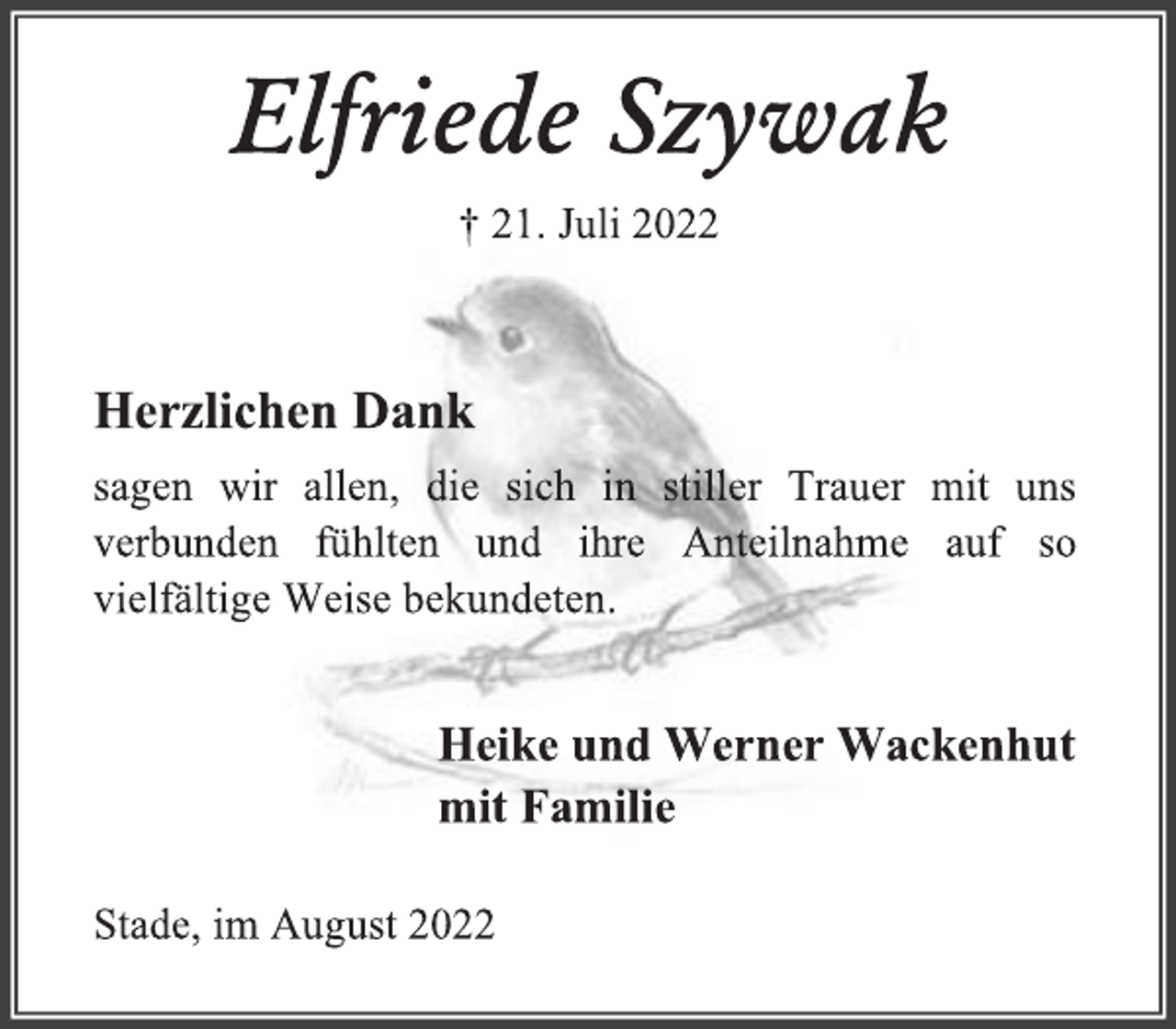 <p>Elfriede Szywak<br />† 21. Juli 2022<br />Herzlichen Dank<br />sagen wir allen, die sich in stiller Trauer mit uns<br />verbunden fühlten und ihre Anteilnahme auf so<br />vielfältige Weise bekundeten.</p><p>Heike und Werner Wackenhut<br />mit Familie</p><p>Stade, im August 2022</p>