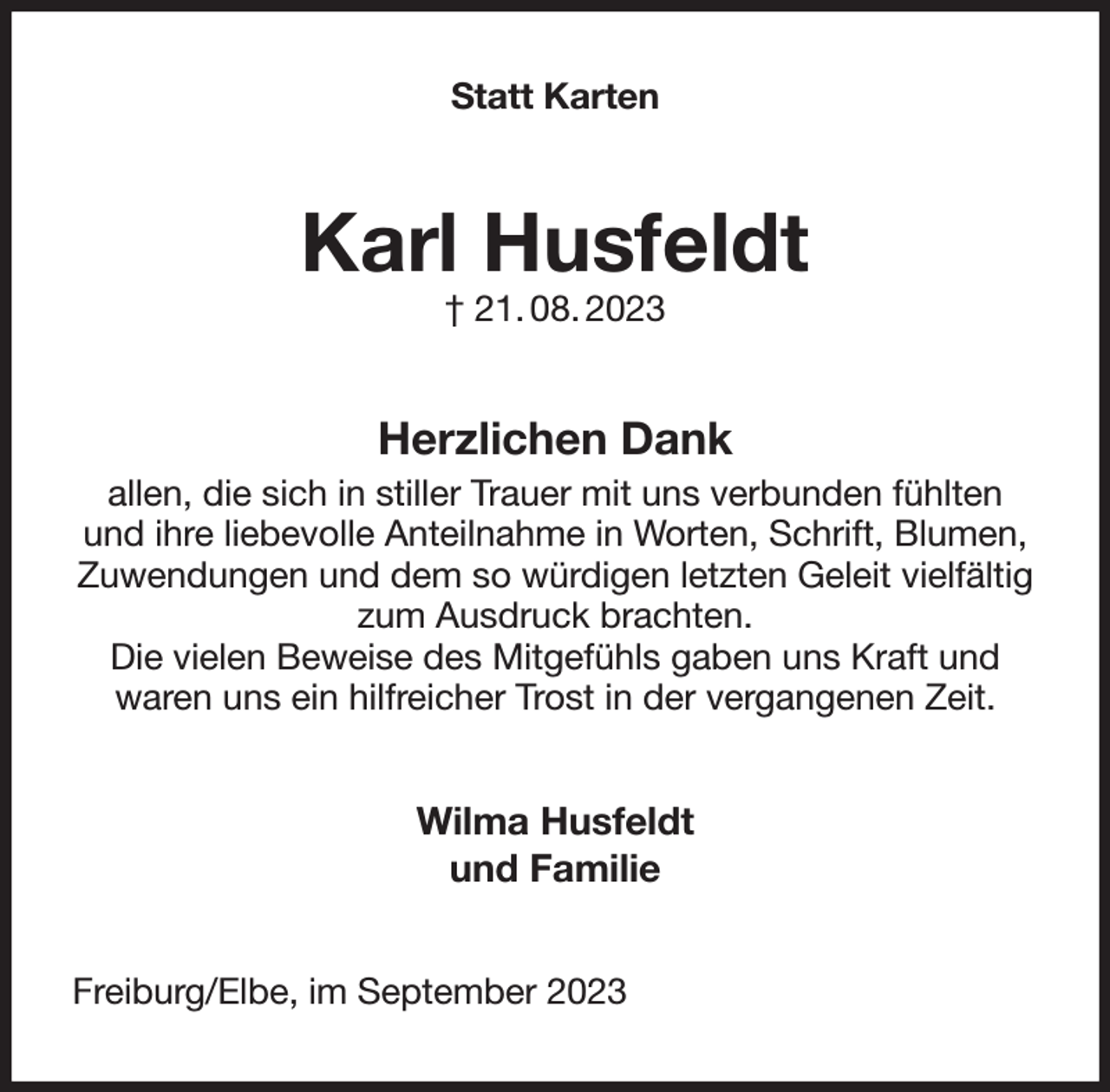 <p>Statt Karten<br />Karl Husfeldt<br />† 21. 08. 2023<br />Herzlichen Dank<br />allen, die sich in stiller Trauer mit uns verbunden fühlten und ihre liebevolle Anteilnahme in Worten, Schrift, Blumen, Zuwendungen und dem so würdigen letzten Geleit vielfältig zum Ausdruck brachten.<br />Die vielen Beweise des Mitgefühls gaben uns Kraft und<br />waren uns ein hilfreicher Trost in der vergangenen Zeit.<br />Wilma Husfeldt<br />und Familie<br />Freiburg/Elbe, im September 2023</p>