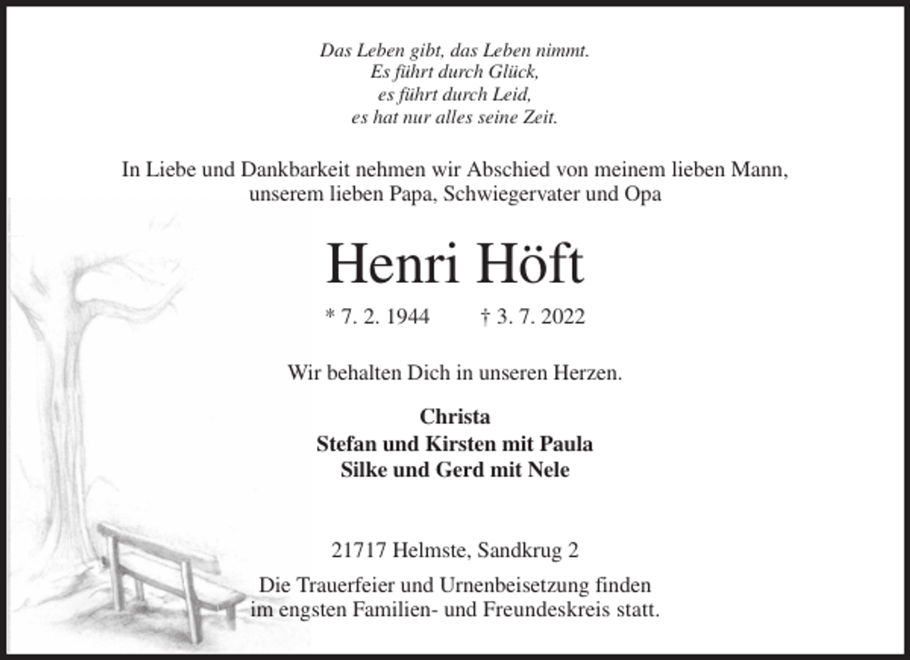 <p>Das Leben gibt, das Leben nimmt.<br />Es führt durch Glück,<br />es führt durch Leid,<br />es hat nur alles seine Zeit.<br />In Liebe und Dankbarkeit nehmen wir Abschied von meinem lieben Mann,<br />unserem lieben Papa, Schwiegervater und Opa<br />Henri Höft<br />* 7. 2. 1944 † 3. 7. 2022<br />Wir behalten Dich in unseren Herzen.<br />Christa<br />Stefan und Kirsten mit Paula<br />Silke und Gerd mit Nele</p><p>21717 Helmste, Sandkrug 2<br />Die Trauerfeier und Urnenbeisetzung finden<br />im engsten Familien- und Freundeskreis statt.</p>