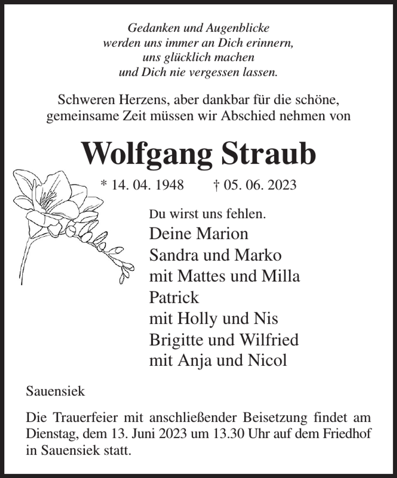 <p>Gedanken und Augenblicke<br />werden uns immer an Dich erinnern,<br />uns glücklich machen<br />und Dich nie vergessen lassen.<br />Schweren Herzens, aber dankbar für die schöne,<br />gemeinsame Zeit müssen wir Abschied nehmen von<br />Wolfgang Straub<br />* 14. 04. 1948 † 05. 06. 2023<br />Du wirst uns fehlen.<br />Deine Marion<br />Sandra und Marko<br />mit Mattes und Milla<br />Patrick<br />mit Holly und Nis<br />Brigitte und Wilfried<br />mit Anja und Nicol<br />Sauensiek<br />Die Trauerfeier mit anschließender Beisetzung findet am Dienstag, dem 13. Juni 2023 um 13.30 Uhr auf dem Friedhof in Sauensiek statt.</p>