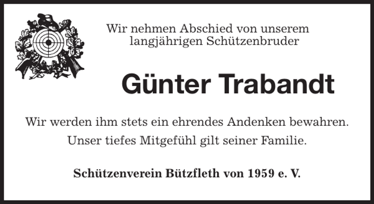 <p>Wir nehmen Abschied von unserem<br />langjährigen Schützenbruder<br />Günter Trabandt<br />Wir werden ihm stets ein ehrendes Andenken bewahren.<br />Unser tiefes Mitgefühl gilt seiner Familie.<br />Schützenverein Bützfleth von 1959 e. V.</p>