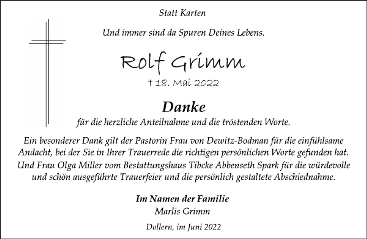 <p>Statt Karten<br />Und immer sind da Spuren Deines Lebens.<br />Rolf Grimm<br />† 18. Mai 2022<br />Danke<br />für die herzliche Anteilnahme und die tröstenden Worte.<br />Ein besonderer Dank gilt der Pastorin Frau von Dewitz-Bodman für die einfühlsame<br />Andacht, bei der Sie in Ihrer Trauerrede die richtigen persönlichen Worte gefunden hat.<br />Und Frau Olga Miller vom Bestattungshaus Tibcke Abbenseth Spark für die würdevolle<br />und schön ausgeführte Trauerfeier und die persönlich gestaltete Abschiednahme.<br />Im Namen der Familie<br />Marlis Grimm<br />Dollern, im Juni 2022</p>