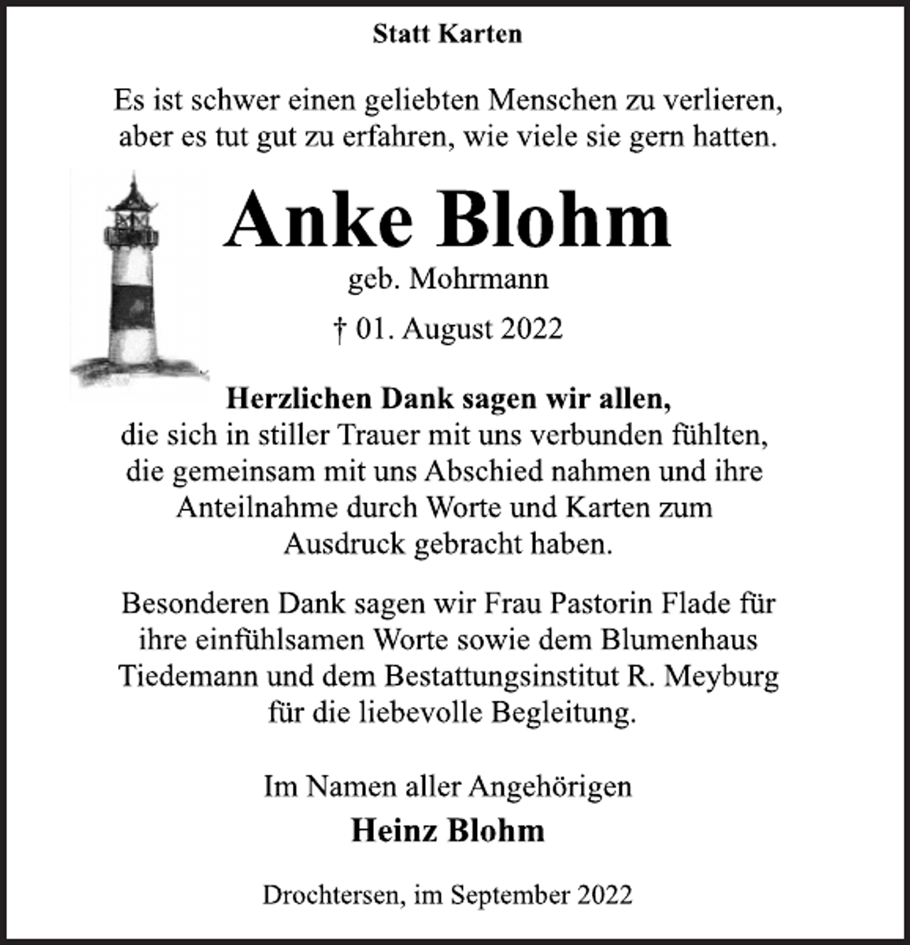 <p>Statt Karten<br />Es ist schwer einen geliebten Menschen zu verlieren,<br />aber es tut gut zu erfahren, wie viele sie gern hatten.<br />Anke Blohm<br />geb. Mohrmann<br />† 01. August 2022<br />Herzlichen Dank sagen wir allen,<br />die sich in stiller Trauer mit uns verbunden fühlten,<br />die gemeinsam mit uns Abschied nahmen und ihre<br />Anteilnahme durch Worte und Karten zum<br />Ausdruck gebracht haben.<br />Besonderen Dank sagen wir Frau Pastorin Flade für<br />ihre einfühlsamen Worte sowie dem Blumenhaus<br />Tiedemann und dem Bestattungsinstitut R. Meyburg<br />für die liebevolle Begleitung.<br />Im Namen aller Angehörigen<br />Heinz Blohm<br />Drochtersen, im September 2022</p>