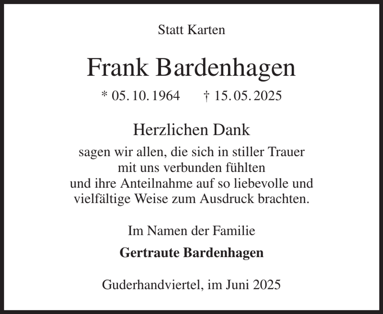 <p>Statt Karten<br />Frank Bardenhagen<br />* 05. 10. 1964 † 15. 05. 2025<br />Herzlichen Dank<br />sagen wir allen, die sich in stiller Trauer<br />mit uns verbunden fühlten<br />und ihre Anteilnahme auf so liebevolle und<br />vielfältige Weise zum Ausdruck brachten.<br />Im Namen der Familie<br />Gertraute Bardenhagen<br />Guderhandviertel, im Juni 2025</p>