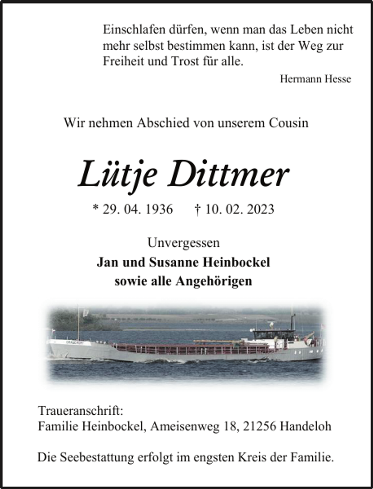 <p>Einschlafen dürfen, wenn man das Leben nicht<br />mehr selbst bestimmen kann, ist der Weg zur<br />Freiheit und Trost für alle.<br />Hermann Hesse<br />Wir nehmen Abschied von unserem Cousin<br />Lütje Dittmer<br />* 29. 04. 1936 † 10. 02. 2023<br />Unvergessen<br />Jan und Susanne Heinbockel<br />sowie alle Angehörigen<br />Traueranschrift:<br />Familie Heinbockel, Ameisenweg 18, 21256 Handeloh<br />Die Seebestattung erfolgt im engsten Kreis der Familie.</p>