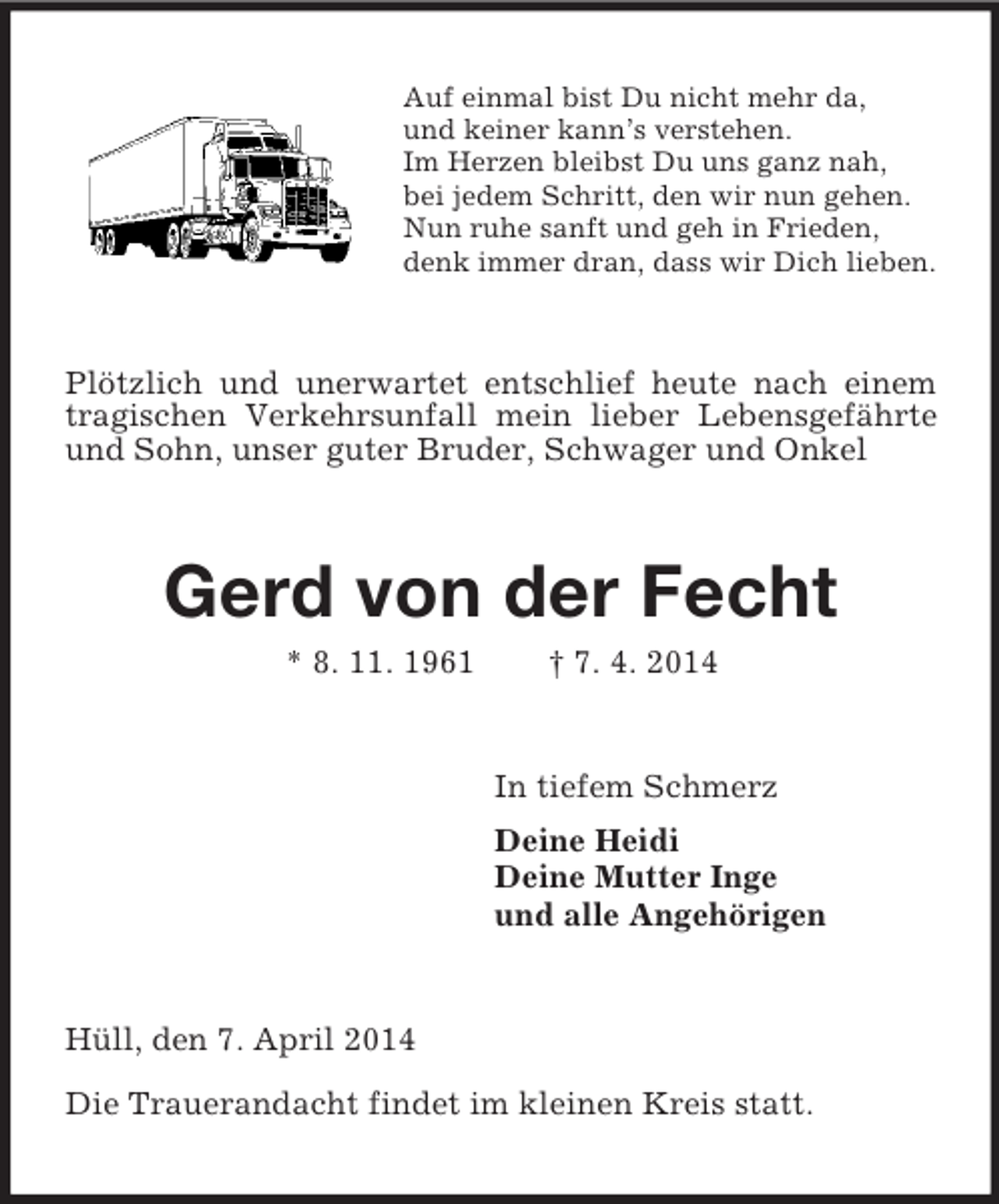<p>Auf einmal bist Du nicht mehr da,<br />und keiner kann’s verstehen.<br />Im Herzen bleibst Du uns ganz nah,<br />bei jedem Schritt, den wir nun gehen.<br />Nun ruhe sanft und geh in Frieden,<br />denk immer dran, dass wir Dich lieben.<br />Plötzlich und unerwartet entschlief heute nach einem tragischen Verkehrsunfall mein lieber Lebensgefährte und Sohn, unser guter Bruder, Schwager und Onkel<br />Gerd von der Fecht<br />* 8. 11. 1961 † 7. 4. 2014<br />In tiefem Schmerz<br />Deine Heidi<br />Deine Mutter Inge<br />und alle Angehörigen<br />Hüll, den 7. April 2014</p><p>Die Trauerandacht findet im kleinen Kreis statt.</p>