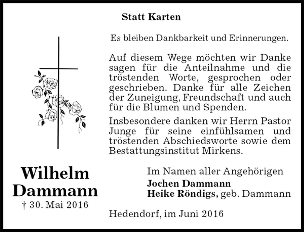 <p>Statt Karten<br />Es bleiben Dankbarkeit und Erinnerungen.<br />Auf diesem Wege möchten wir Danke sagen für die Anteilnahme und die tröstenden Worte, gesprochen oder<br />geschrieben. Danke für alle Zeichen der Zuneigung, Freundschaft und auch für die Blumen und Spenden.<br />Insbesondere danken wir Herrn Pastor Junge für seine einfühlsamen und<br />tröstenden Abschiedsworte sowie dem<br />Bestattungsinstitut Mirkens.<br />Im Namen aller Angehörigen<br />Jochen Dammann<br />Heike Röndigs, geb. Dammann<br />Hedendorf, im Juni 2016</p>
<p>Wilhelm<br />Dammann<br />† 30. Mai 2016</p>