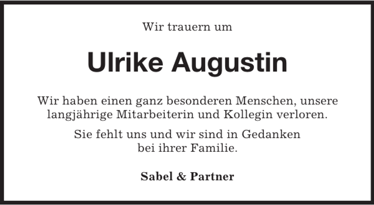<p>Wir trauern um</p><p>Ulrike Augustin<br />Wir haben einen ganz besonderen Menschen, unsere<br />langjährige Mitarbeiterin und Kollegin verloren.<br />Sie fehlt uns und wir sind in Gedanken<br />bei ihrer Familie.<br />Sabel &amp; Partner</p>