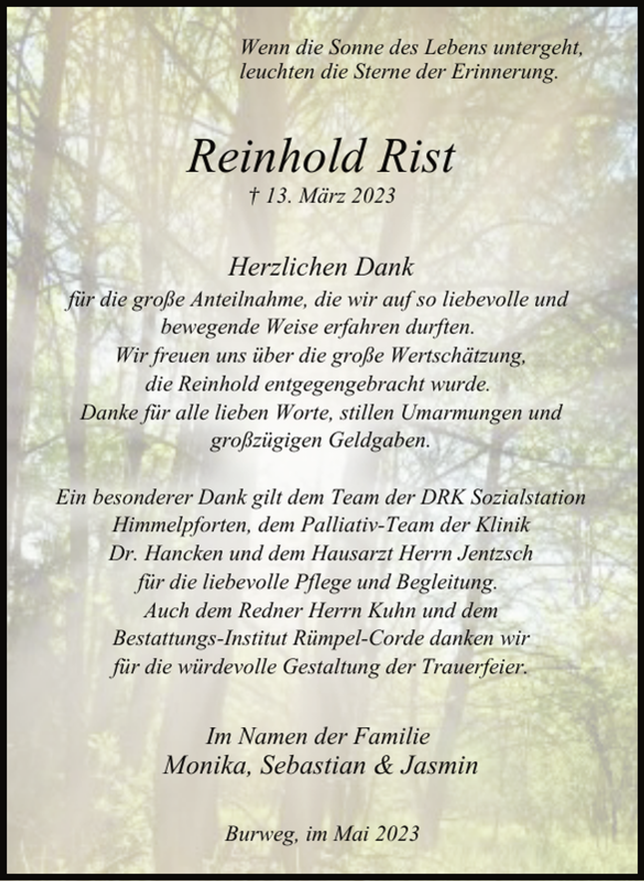 <p>Wenn die Sonne des Lebens untergeht,<br />leuchten die Sterne der Erinnerung.<br />Reinhold Rist<br />† 13. März 2023<br />Herzlichen Dank<br />für die große Anteilnahme, die wir auf so liebevolle und<br />bewegende Weise erfahren durften.<br />Wir freuen uns über die große Wertschätzung,<br />die Reinhold entgegengebracht wurde.<br />Danke für alle lieben Worte, stillen Umarmungen und<br />großzügigen Geldgaben.<br />Ein besonderer Dank gilt dem Team der DRK Sozialstation<br />Himmelpforten, dem Palliativ-Team der Klinik<br />Dr. Hancken und dem Hausarzt Herrn Jentzsch<br />für die liebevolle Pflege und Begleitung.<br />Auch dem Redner Herrn Kuhn und dem<br />Bestattungs-Institut Rümpel-Corde danken wir<br />für die würdevolle Gestaltung der Trauerfeier.<br />Im Namen der Familie<br />Monika, Sebastian &amp; Jasmin<br />Burweg, im Mai 2023</p>