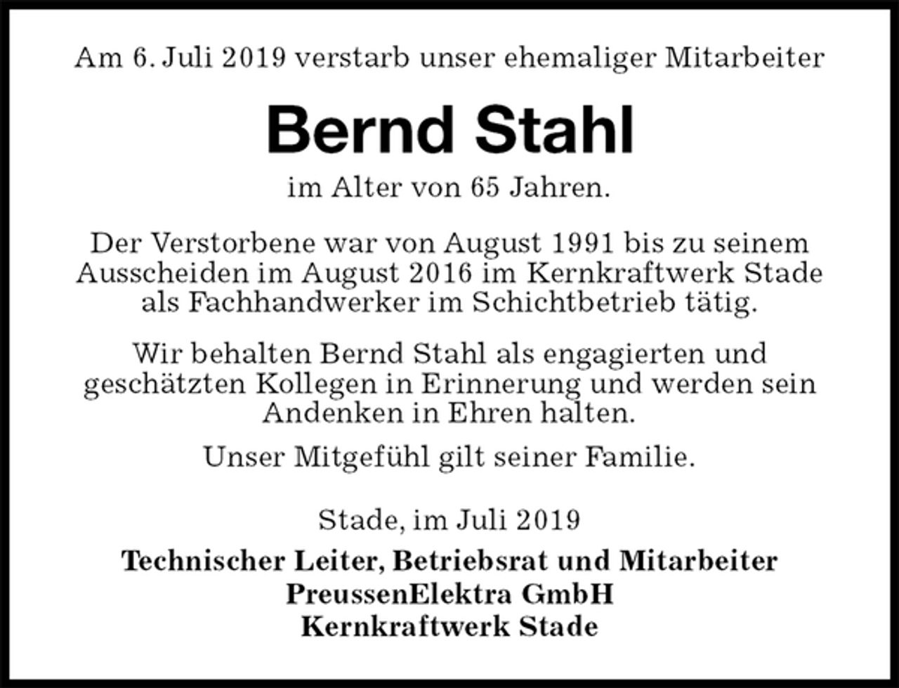 <p>Am 6. Juli 2019 verstarb unser ehemaliger Mitarbeiter<br />Bernd Stahl<br />im Alter von 65 Jahren.<br />Stade, im Juli 2019<br />Technischer Leiter, Betriebsrat und Mitarbeiter<br />PreussenElektra GmbH<br />Kernkraftwerk Stade<br />Der Verstorbene war von August 1991 bis zu seinem<br />Ausscheiden im August 2016 im Kernkraftwerk Stade<br />als Fachhandwerker im Schichtbetrieb tätig.<br />Wir behalten Bernd Stahl als engagierten und<br />geschätzten Kollegen in Erinnerung und werden sein<br />Andenken in Ehren halten.<br />Unser Mitgefühl gilt seiner Familie.</p>