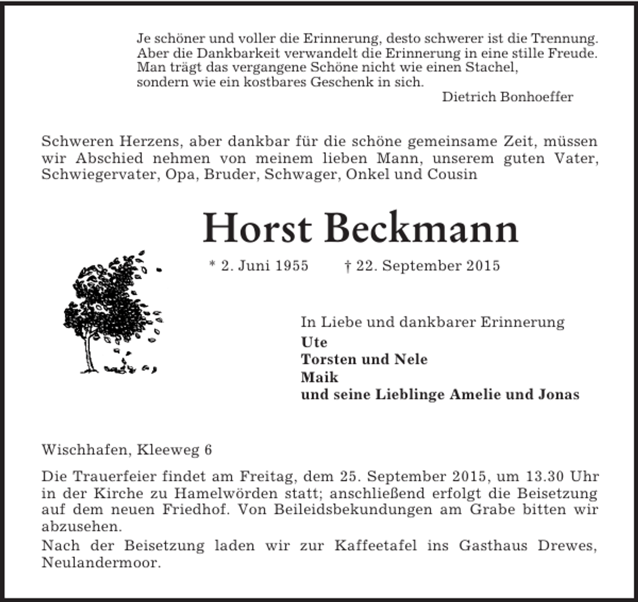 <p>Je schöner und voller die Erinnerung, desto schwerer ist die Trennung.<br />Aber die Dankbarkeit verwandelt die Erinnerung in eine stille Freude.<br />Man trägt das vergangene Schöne nicht wie einen Stachel,<br />sondern wie ein kostbares Geschenk in sich.<br />Dietrich Bonhoeffer<br />Schweren Herzens, aber dankbar für die schöne gemeinsame Zeit, müssen wir Abschied nehmen von meinem lieben Mann, unserem guten Vater, Schwiegervater, Opa, Bruder, Schwager, Onkel und Cousin<br />Horst Beckmann<br />* 2. Juni 1955 † 22. September 2015<br />In Liebe und dankbarer Erinnerung<br />Ute<br />Torsten und Nele<br />Maik<br />und seine Lieblinge Amelie und Jonas<br />Wischhafen, Kleeweg 6<br />Die Trauerfeier findet am Freitag, dem 25. September 2015, um 13.30 Uhr in der Kirche zu Hamelwörden statt; anschließend erfolgt die Beisetzung auf dem neuen Friedhof. Von Beileidsbekundungen am Grabe bitten wir abzusehen.<br />Nach der Beisetzung laden wir zur Kaffeetafel ins Gasthaus Drewes,<br />Neulandermoor.</p>