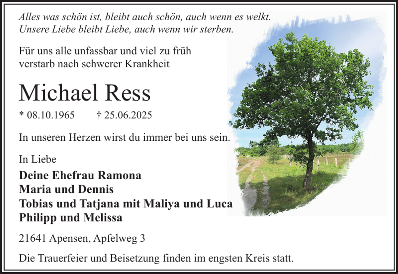 <p>Alles was schön ist, bleibt auch schön, auch wenn es welkt.<br />Unsere Liebe bleibt Liebe, auch wenn wir sterben.</p><p>Für uns alle unfassbar und viel zu früh<br />verstarb nach schwerer Krankheit</p><p>Michael Ress<br />* 08.10.1965</p><p>† 25.06.2025</p><p>In unseren Herzen wirst du immer bei uns sein.<br />In Liebe</p><p>Deine Ehefrau Ramona<br />Maria und Dennis<br />Tobias und Tatjana mit Maliya und Luca<br />Philipp und Melissa<br />21641 Apensen, Apfelweg 3<br />Die Trauerfeier und Beisetzung finden im engsten Kreis statt.</p>