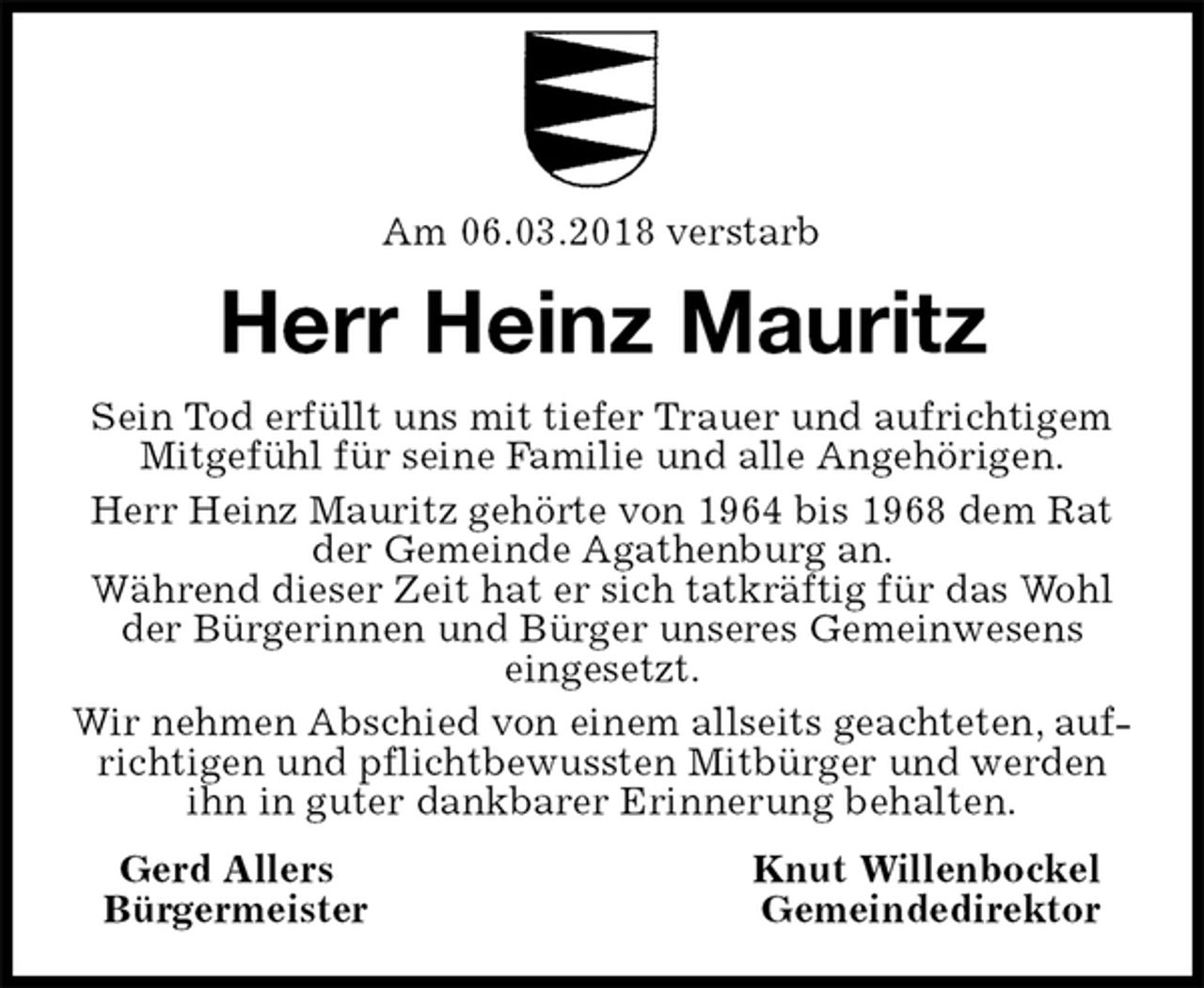 <p>Am 06.03.2018 verstarb<br />Herr Heinz Mauritz<br />Sein Tod erfüllt uns mit tiefer Trauer und aufrichtigem Mitgefühl für seine Familie und alle Angehörigen.<br />Herr Heinz Mauritz gehörte von 1964 bis 1968 dem Rat der Gemeinde Agathenburg an.<br />Während dieser Zeit hat er sich tatkräftig für das Wohl der Bürgerinnen und Bürger unseres Gemeinwesens<br />eingesetzt.<br />Wir nehmen Abschied von einem allseits geachteten, aufrichtigen und pflichtbewussten Mitbürger und werden ihn in guter dankbarer Erinnerung behalten.<br />Gerd Allers Knut Willenbockel<br />Bürgermeister Gemeindedirektor</p>