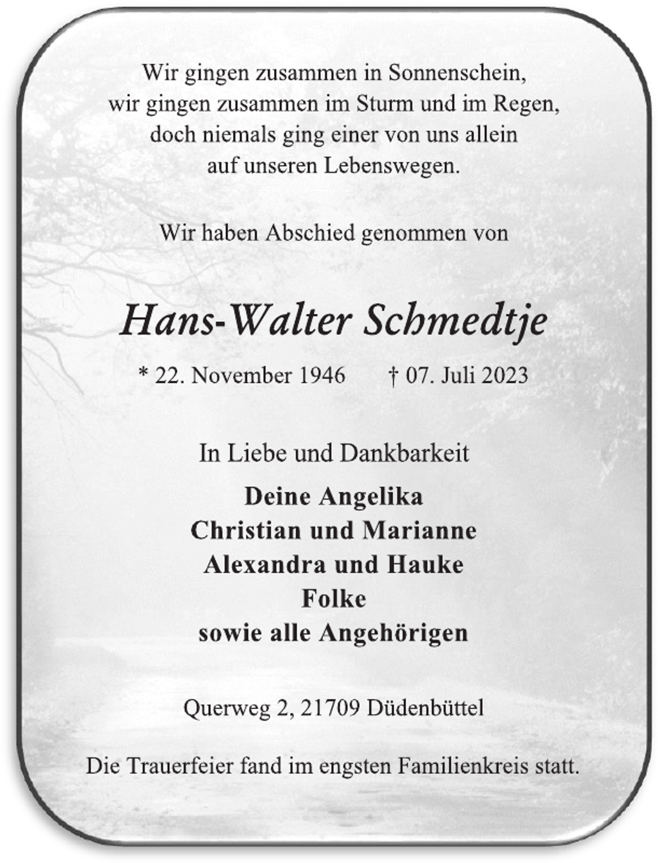 <p>Wir gingen zusammen in Sonnenschein,<br />wir gingen zusammen im Sturm und im Regen,<br />doch niemals ging einer von uns allein<br />auf unseren Lebenswegen.<br />Wir haben Abschied genommen von<br />Hans-Walter Schmedtje<br />* 22. November 1946 † 07. Juli 2023<br />In Liebe und Dankbarkeit<br />Deine Angelika<br />Christian und Marianne<br />Alexandra und Hauke<br />Folke<br />sowie alle Angehörigen<br />Querweg 2, 21709 Düdenbüttel<br />Die Trauerfeier fand im engsten Familienkreis statt.</p>