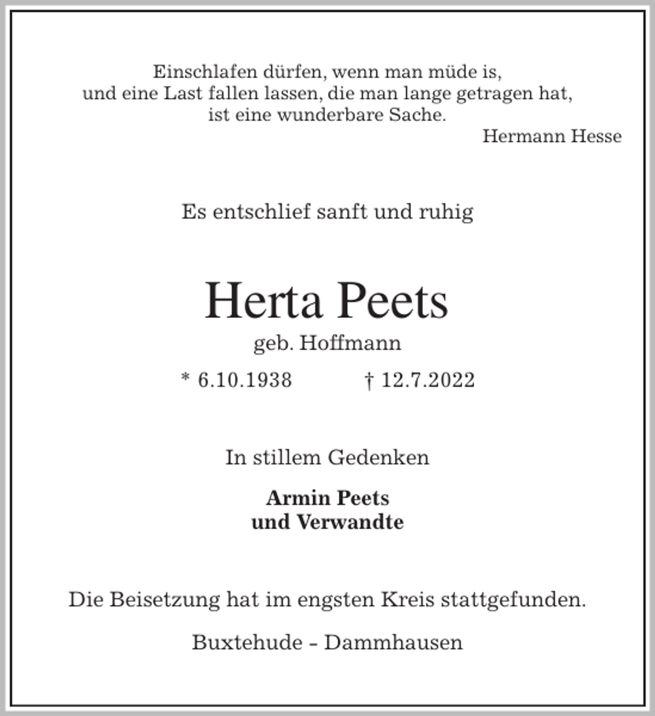 <p>Einschlafen dürfen, wenn man müde is,<br />und eine Last fallen lassen, die man lange getragen hat,<br />ist eine wunderbare Sache.<br />Hermann Hesse<br />Es entschlief sanft und ruhig<br />Herta Peets<br />geb. Hoffmann<br />* 6.10.1938 † 12.7.2022<br />In stillem Gedenken<br />Armin Peets<br />und Verwandte<br />Die Beisetzung hat im engsten Kreis stattgefunden.</p><p>Buxtehude - Dammhausen</p>