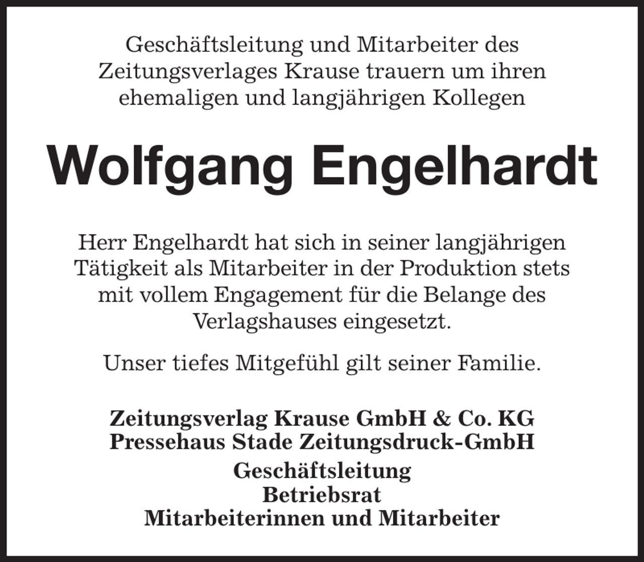 <p>Geschäftsleitung und Mitarbeiter des<br />Zeitungsverlages Krause trauern um ihren<br />ehemaligen und langjährigen Kollegen<br />Wolfgang Engelhardt<br />Zeitungsverlag Krause GmbH &amp; Co. KG<br />Pressehaus Stade Zeitungsdruck-GmbH<br />Geschäftsleitung<br />Betriebsrat<br />Mitarbeiterinnen und Mitarbeiter<br />Herr Engelhardt hat sich in seiner langjährigen<br />Tätigkeit als Mitarbeiter in der Produktion stets<br />mit vollem Engagement für die Belange des<br />Verlagshauses eingesetzt.<br />Unser tiefes Mitgefühl gilt seiner Familie.</p>