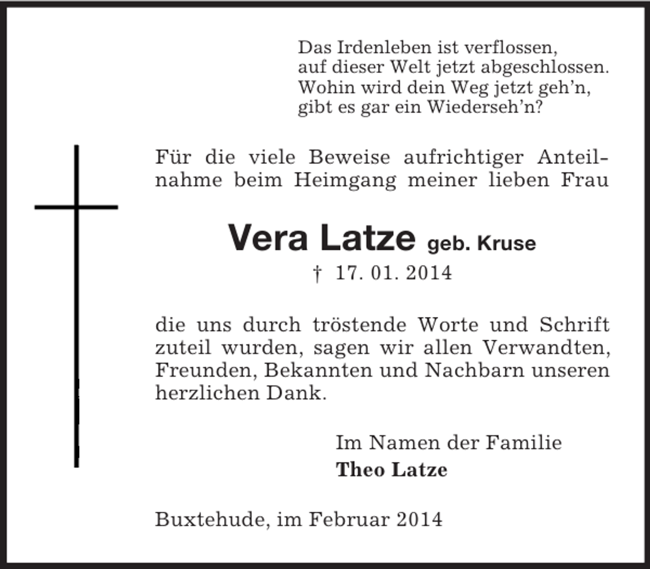 <p>Das Irdenleben ist verflossen,<br />auf dieser Welt jetzt abgeschlossen.<br />Wohin wird dein Weg jetzt geh’n,<br />gibt es gar ein Wiederseh’n?<br />Für die viele Beweise aufrichtiger Anteilnahme beim Heimgang meiner lieben Frau<br />Vera Latze geb. Kruse<br />† 17. 01. 2014<br />die uns durch tröstende Worte und Schrift zuteil wurden, sagen wir allen Verwandten, Freunden, Bekannten und Nachbarn unseren herzlichen Dank.<br />Im Namen der Familie<br />Theo Latze<br />Buxtehude, im Februar 2014</p>