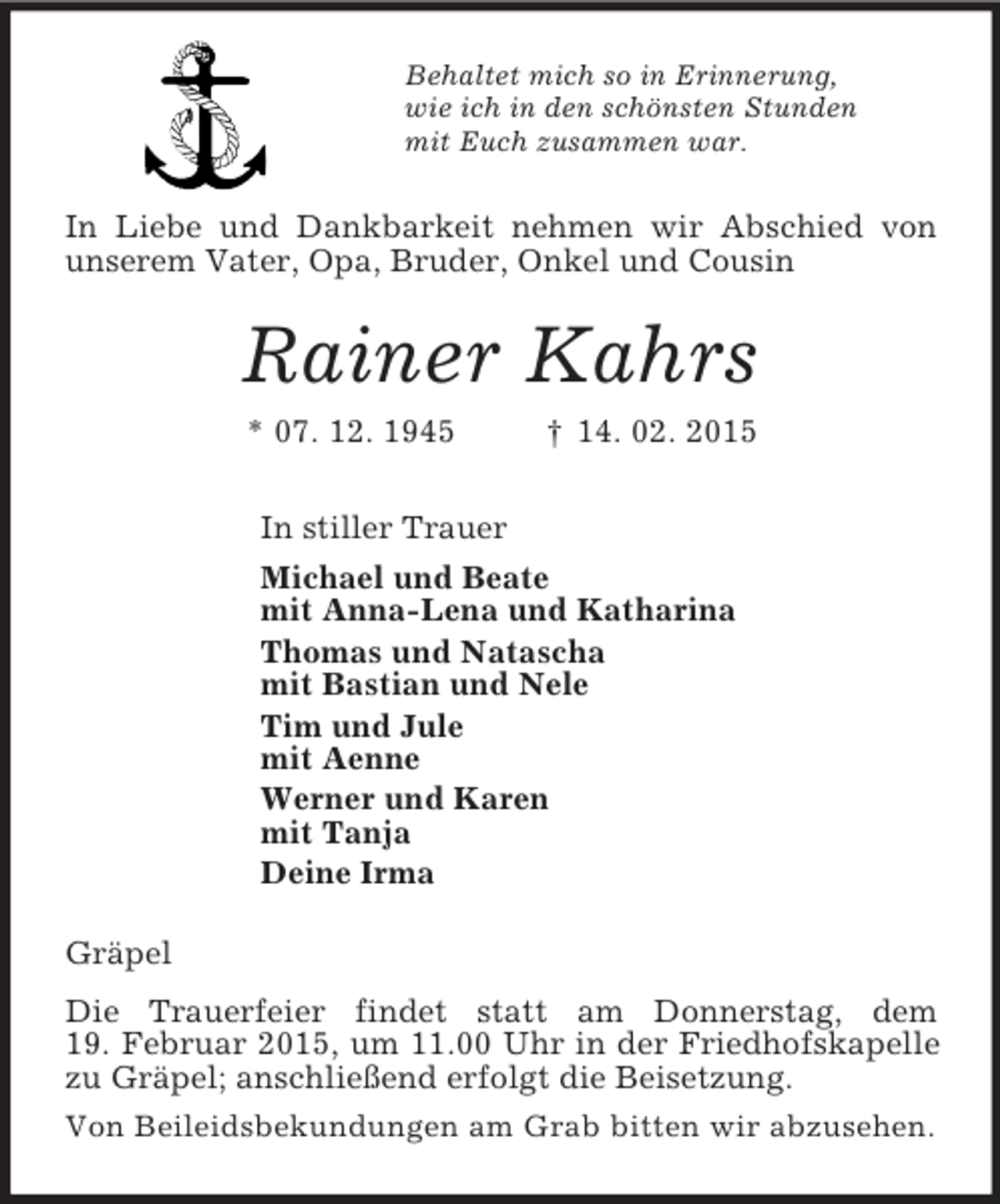 <p>Behaltet mich so in Erinnerung,<br />wie ich in den schönsten Stunden<br />mit Euch zusammen war.<br />In Liebe und Dankbarkeit nehmen wir Abschied von unserem Vater, Opa, Bruder, Onkel und Cousin<br />Rainer Kahrs<br />* 07. 12. 1945 † 14. 02. 2015<br />In stiller Trauer<br />Michael und Beate<br />mit Anna-Lena und Katharina<br />Thomas und Natascha<br />mit Bastian und Nele<br />Tim und Jule<br />mit Aenne<br />Werner und Karen<br />mit Tanja<br />Deine Irma<br />Gräpel<br />Die Trauerfeier findet statt am Donnerstag, dem<br />19. Februar 2015, um 11.00 Uhr in der Friedhofskapelle zu Gräpel; anschließend erfolgt die Beisetzung.<br />Von Beileidsbekundungen am Grab bitten wir abzusehen.</p>