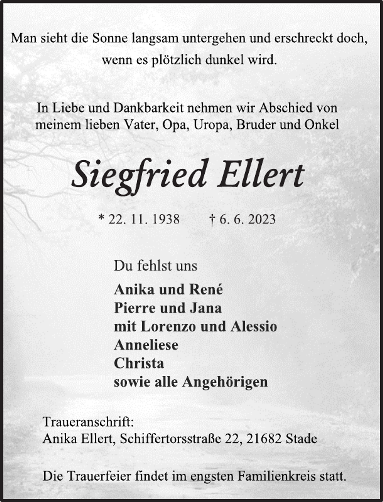 <p>Man sieht die Sonne langsam untergehen und erschreckt doch,<br />wenn es plötzlich dunkel wird.<br />In Liebe und Dankbarkeit nehmen wir Abschied von<br />meinem lieben Vater, Opa, Uropa, Bruder und Onkel<br />Siegfried Ellert<br />* 22. 11. 1938 † 6. 6. 2023<br />Du fehlst uns<br />Anika und René<br />Pierre und Jana<br />mit Lorenzo und Alessio<br />Anneliese<br />Christa<br />sowie alle Angehörigen<br />Traueranschrift:<br />Anika Ellert, Schiffertorsstraße 22, 21682 Stade<br />Die Trauerfeier findet im engsten Familienkreis statt.</p>