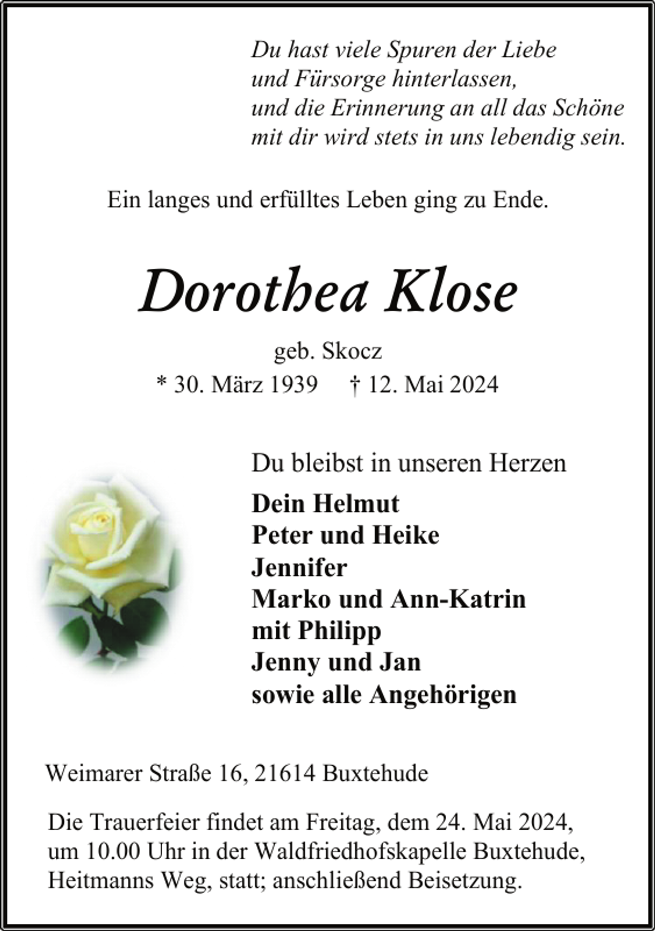 <p>Du hast viele Spuren der Liebe<br />und Fürsorge hinterlassen,<br />und die Erinnerung an all das Schöne<br />mit dir wird stets in uns lebendig sein.<br />Ein langes und erfülltes Leben ging zu Ende.</p><p>Dorothea Klose<br />geb. Skocz<br />* 30. März 1939 † 12. Mai 2024</p><p>Du bleibst in unseren Herzen<br />Dein Helmut<br />Peter und Heike<br />Jennifer<br />Marko und Ann-Katrin<br />mit Philipp<br />Jenny und Jan<br />sowie alle Angehörigen<br />Weimarer Straße 16, 21614 Buxtehude<br />Die Trauerfeier findet am Freitag, dem 24. Mai 2024,<br />um 10.00 Uhr in der Waldfriedhofskapelle Buxtehude,<br />Heitmanns Weg, statt; anschließend Beisetzung.</p>