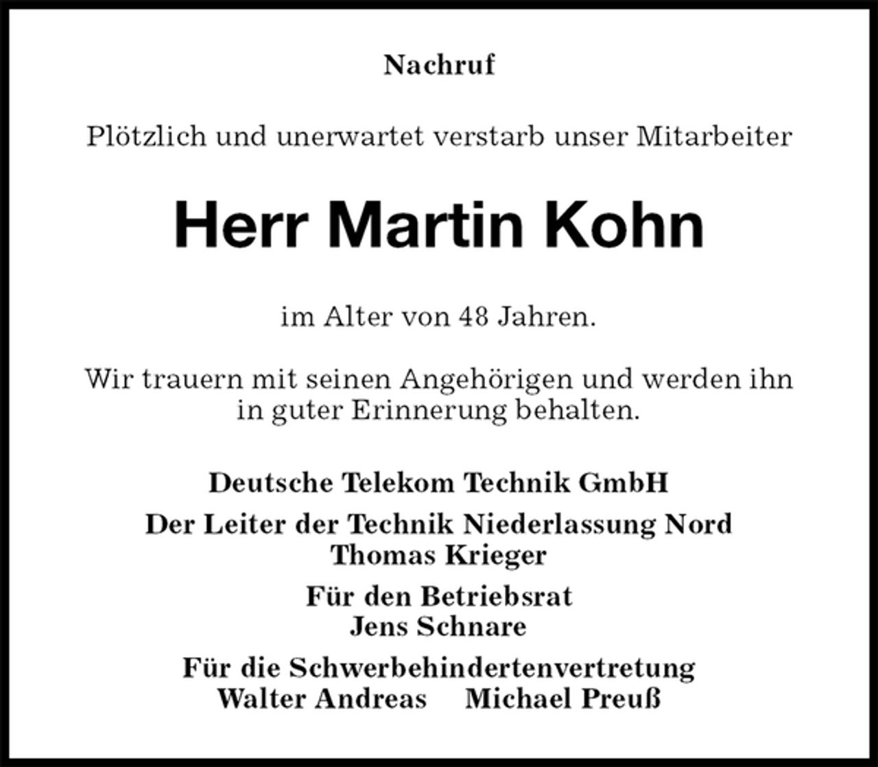 <p>Nachruf<br />Plötzlich und unerwartet verstarb unser Mitarbeiter<br />Herr Martin Kohn<br />im Alter von 48 Jahren.<br />Wir trauern mit seinen Angehörigen und werden ihn<br />in guter Erinnerung behalten.<br />Deutsche Telekom Technik GmbH<br />Der Leiter der Technik Niederlassung Nord<br />Thomas Krieger<br />Für den Betriebsrat<br />Jens Schnare<br />Für die Schwerbehindertenvertretung<br />Walter Andreas Michael Preuß</p>