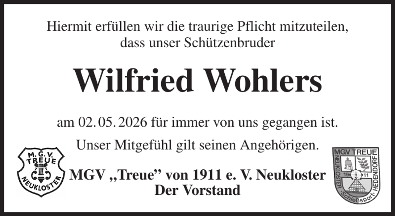 <p>Hiermit erfüllen wir die traurige Pflicht mitzuteilen,<br />dass unser Schützenbruder<br />Wilfried Wohlers<br />am 02. 05. 2026 für immer von uns gegangen ist.<br />Unser Mitgefühl gilt seinen Angehörigen.<br />MGV „Treue” von 1911 e. V. Neukloster<br />Der Vorstand</p>