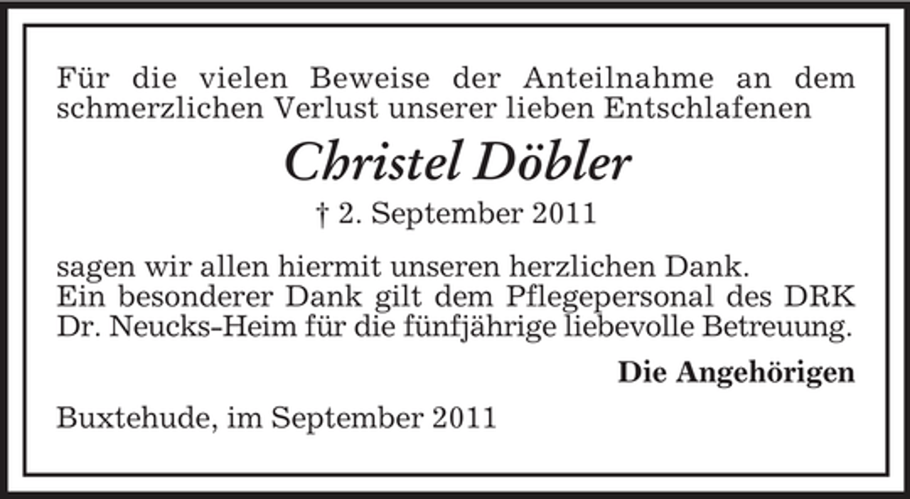 <p>Für die vielen Beweise der Anteilnahme an dem<br />schmerzlichen Verlust unserer lieben Entschlafenen</p><p>Christel Döbler<br />† 2. September 2011<br />sagen wir allen hiermit unseren herzlichen Dank.<br />Ein besonderer Dank gilt dem Pflegepersonal des DRK<br />Dr. Neucks-Heim für die fünfjährige liebevolle Betreuung.<br />Die Angehörigen<br />Buxtehude, im September 2011</p>