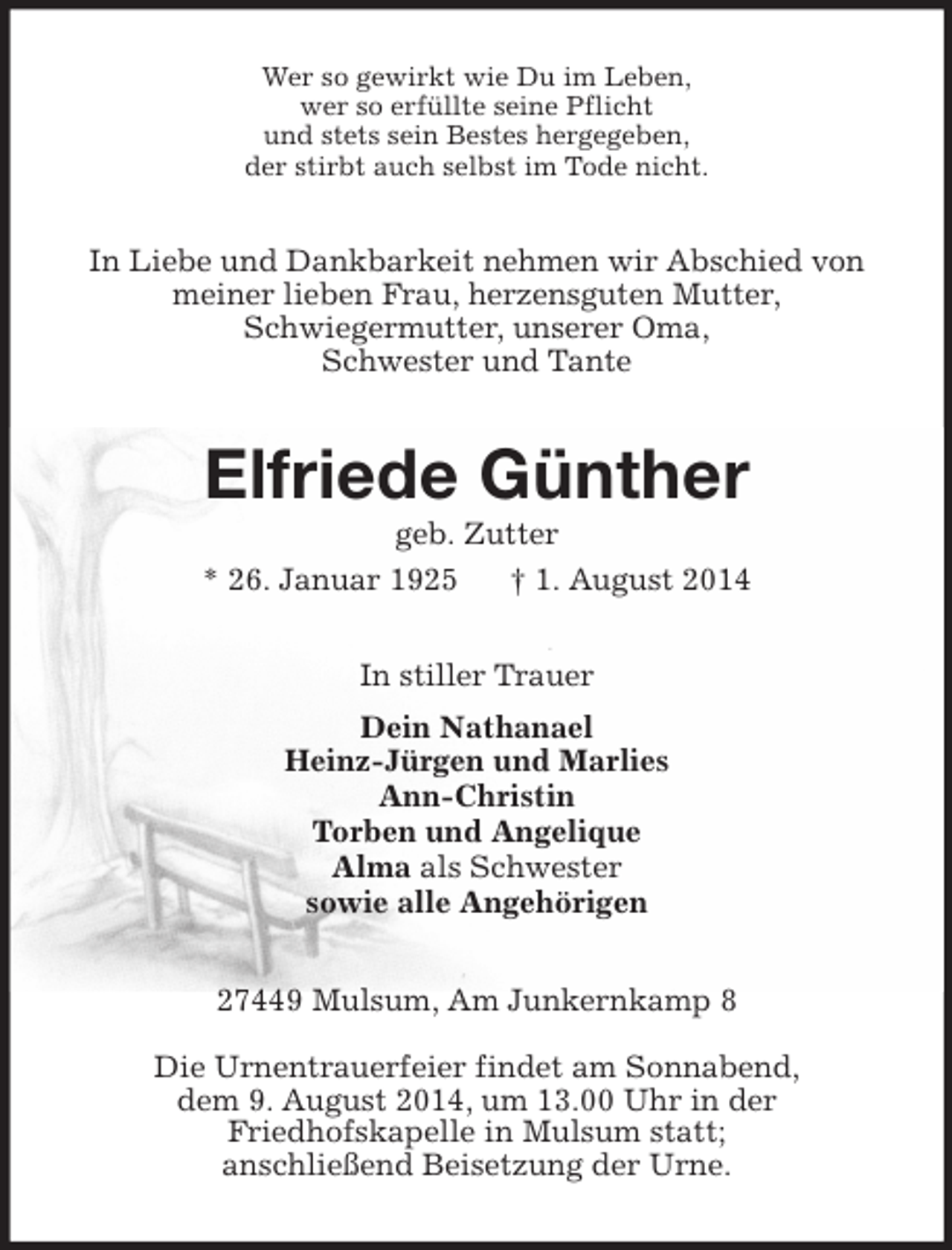 <p>Wer so gewirkt wie Du im Leben,<br />wer so erfüllte seine Pflicht<br />und stets sein Bestes hergegeben,<br />der stirbt auch selbst im Tode nicht.<br />In Liebe und Dankbarkeit nehmen wir Abschied von<br />meiner lieben Frau, herzensguten Mutter,<br />Schwiegermutter, unserer Oma,<br />Schwester und Tante<br />Elfriede Günther<br />geb. Zutter<br />* 26. Januar 1925 † 1. August 2014<br />In stiller Trauer<br />Dein Nathanael<br />Heinz-Jürgen und Marlies<br />Ann-Christin<br />Torben und Angelique<br />Alma als Schwester<br />sowie alle Angehörigen<br />27449 Mulsum, Am Junkernkamp 8</p><p>Die Urnentrauerfeier findet am Sonnabend,<br />dem 9. August 2014, um 13.00 Uhr in der<br />Friedhofskapelle in Mulsum statt;<br />anschließend Beisetzung der Urne.</p>