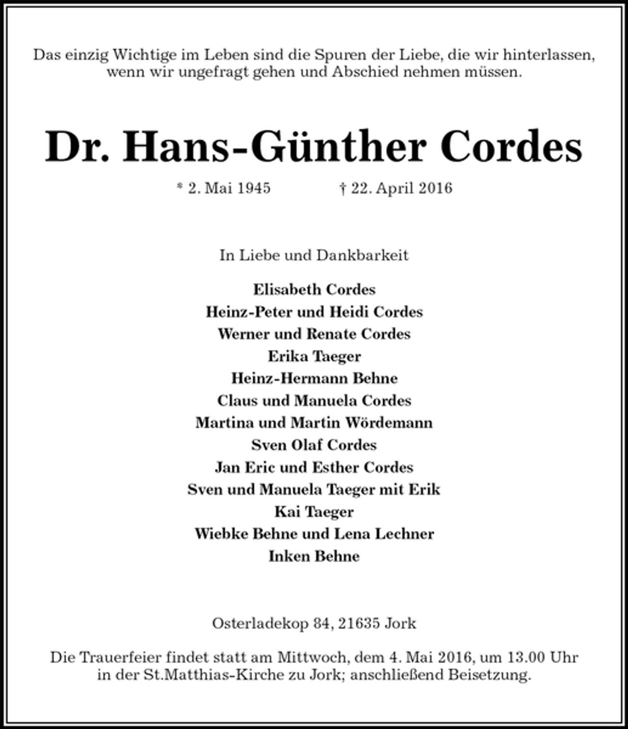 <p>Das einzig Wichtige im Leben sind die Spuren der Liebe, die wir hinterlassen,<br />wenn wir ungefragt gehen und Abschied nehmen müssen.<br />Dr. Hans-Günther Cordes<br />* 2. Mai 1945 † 22. April 2016<br />In Liebe und Dankbarkeit<br />Elisabeth Cordes<br />Heinz-Peter und Heidi Cordes<br />Werner und Renate Cordes<br />Erika Taeger<br />Heinz-Hermann Behne<br />Claus und Manuela Cordes<br />Martina und Martin Wördemann<br />Sven Olaf Cordes<br />Jan Eric und Esther Cordes<br />Sven und Manuela Taeger mit Erik<br />Kai Taeger<br />Wiebke Behne und Lena Lechner<br />Inken Behne<br />Osterladekop 84, 21635 Jork<br />Die Trauerfeier findet statt am Mittwoch, dem 4. Mai 2016, um 13.00 Uhr<br />in der St.Matthias-Kirche zu Jork; anschließend Beisetzung.</p>