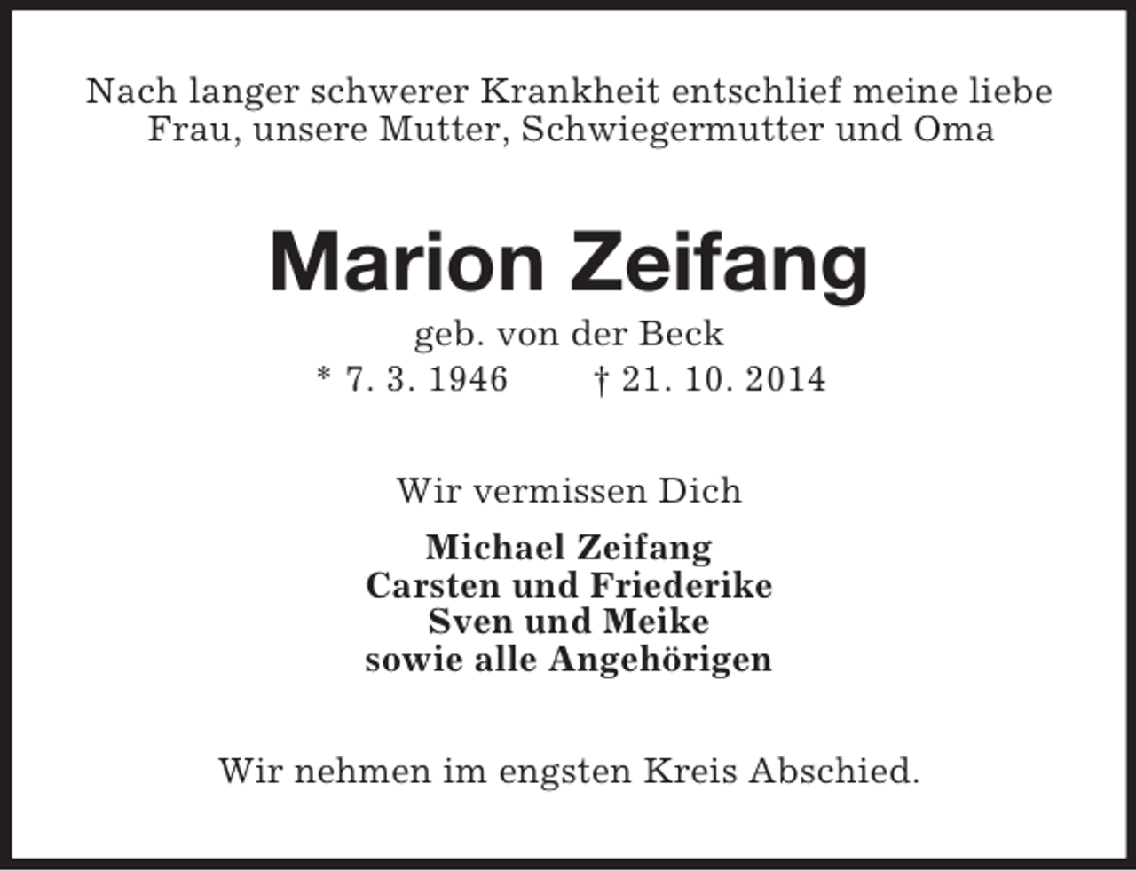 <p>Nach langer schwerer Krankheit entschlief meine liebe Frau, unsere Mutter, Schwiegermutter und Oma<br />Marion Zeifang<br />geb. von der Beck<br />* 7. 3. 1946 † 21. 10. 2014<br />Wir vermissen Dich<br />Michael Zeifang<br />Carsten und Friederike<br />Sven und Meike<br />sowie alle Angehörigen<br />Wir nehmen im engsten Kreis Abschied.</p>