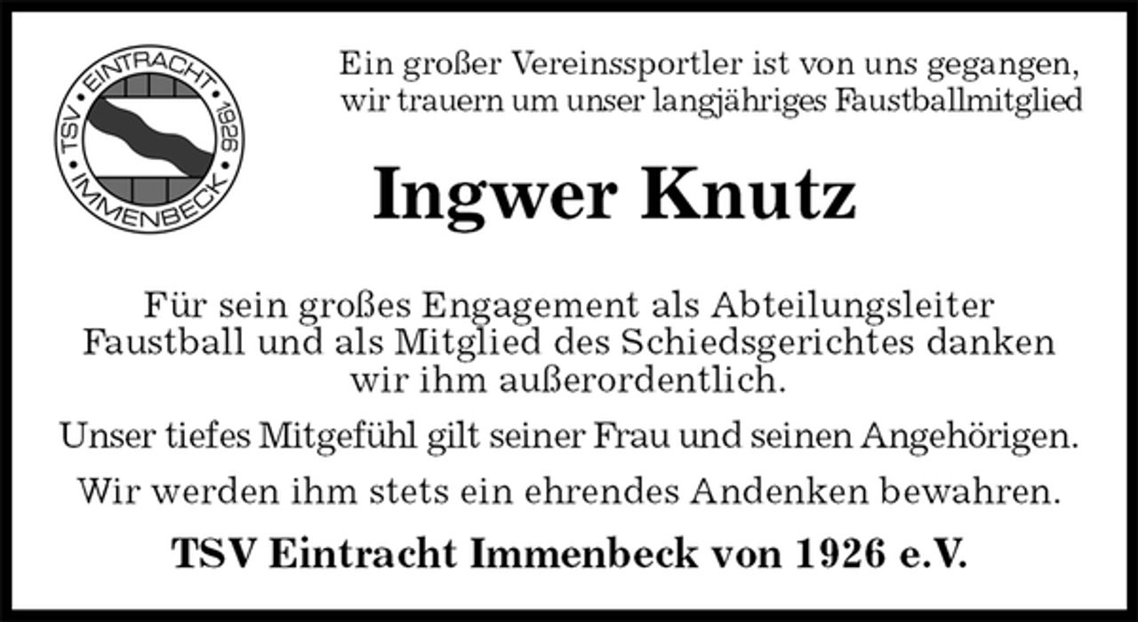 <p>Ein großer Vereinssportler ist von uns gegangen, wir trauern um unser langjähriges Faustballmitglied<br />Ingwer Knutz<br />Für sein großes Engagement als Abteilungsleiter<br />Faustball und als Mitglied des Schiedsgerichtes danken wir ihm außerordentlich.<br />Unser tiefes Mitgefühl gilt seiner Frau und seinen Angehörigen.<br />Wir werden ihm stets ein ehrendes Andenken bewahren.<br />TSV Eintracht Immenbeck von 1926 e.V.</p>