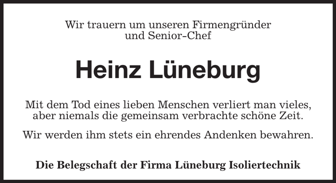 <p>Wir trauern um unseren Firmengründer<br />und Senior-Chef<br />Heinz Lüneburg<br />Mit dem Tod eines lieben Menschen verliert man vieles, aber niemals die gemeinsam verbrachte schöne Zeit.</p><p>Wir werden ihm stets ein ehrendes Andenken bewahren.</p><p>Die Belegschaft der Firma Lüneburg Isoliertechnik</p>