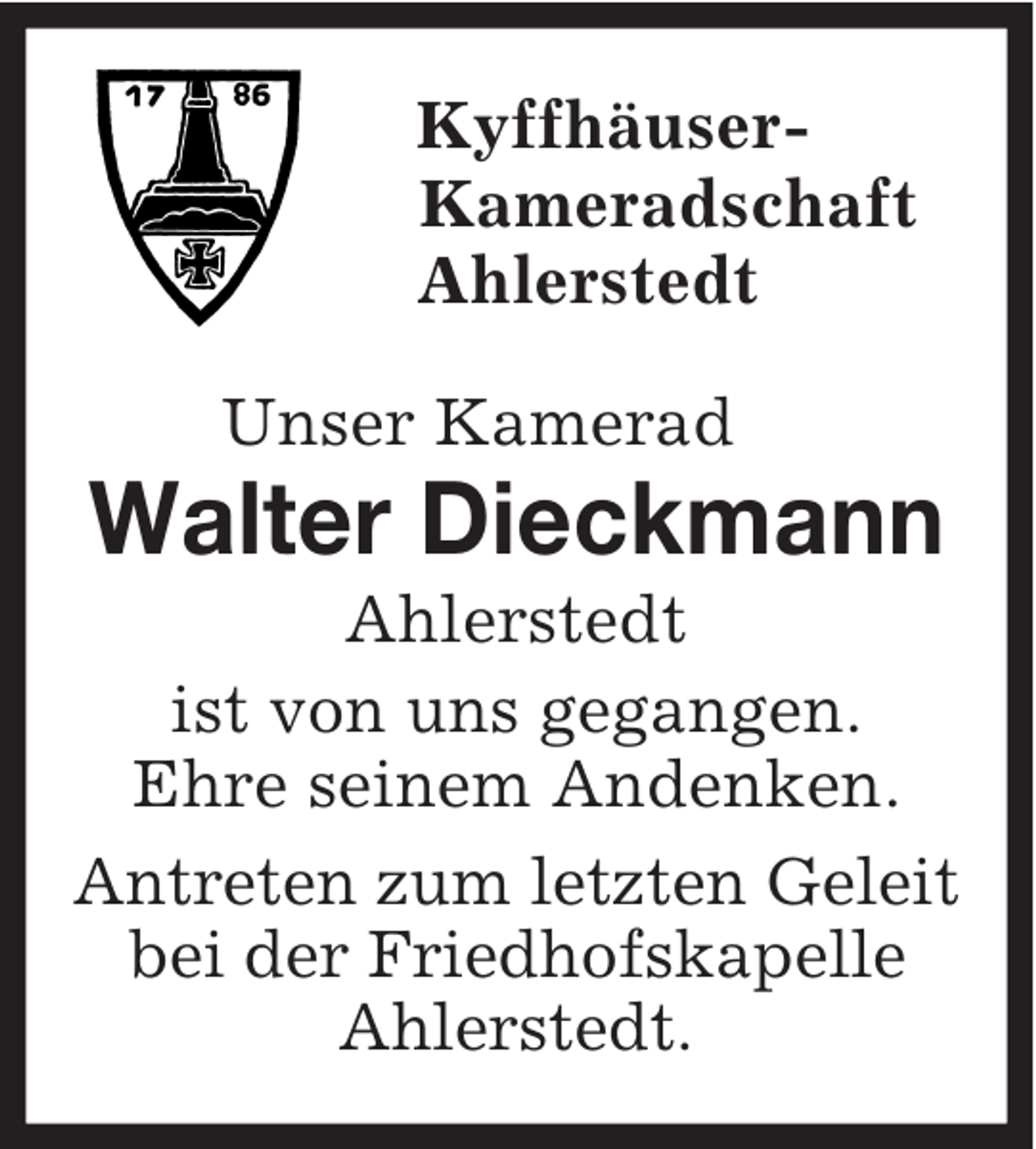 <p>Kyffhäuser-<br />Kameradschaft<br />Ahlerstedt<br />Unser Kamerad<br />Walter Dieckmann<br />Ahlerstedt<br />ist von uns gegangen.<br />Ehre seinem Andenken.<br />Antreten zum letzten Geleit bei der Friedhofskapelle Ahlerstedt.</p>