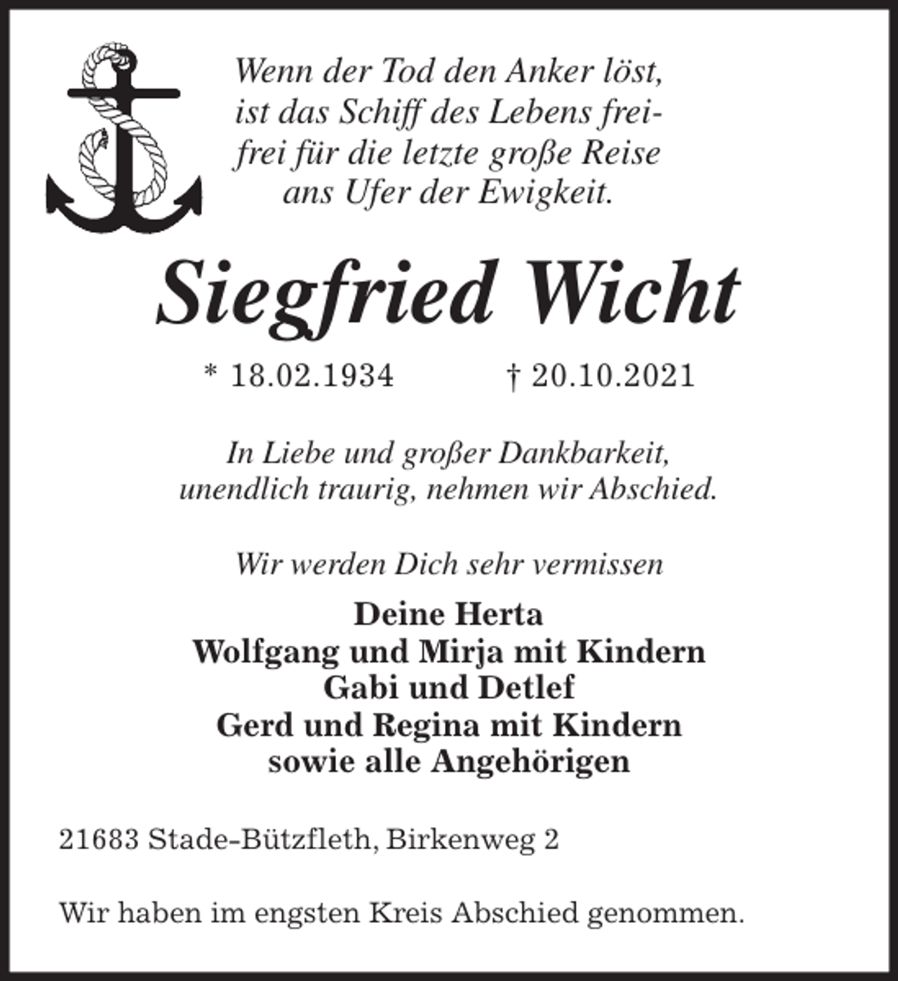 <p>Wenn der Tod den Anker löst,<br />ist das Schiff des Lebens frei-<br />frei für die letzte große Reise<br />ans Ufer der Ewigkeit.<br />Siegfried Wicht<br />* 18.02.1934 † 20.10.2021<br />In Liebe und großer Dankbarkeit,<br />unendlich traurig, nehmen wir Abschied.<br />Wir werden Dich sehr vermissen<br />Deine Herta<br />Wolfgang und Mirja mit Kindern<br />Gabi und Detlef<br />Gerd und Regina mit Kindern<br />sowie alle Angehörigen<br />21683 Stade-Bützfleth, Birkenweg 2</p>
<p>Wir haben im engsten Kreis Abschied genommen.</p>