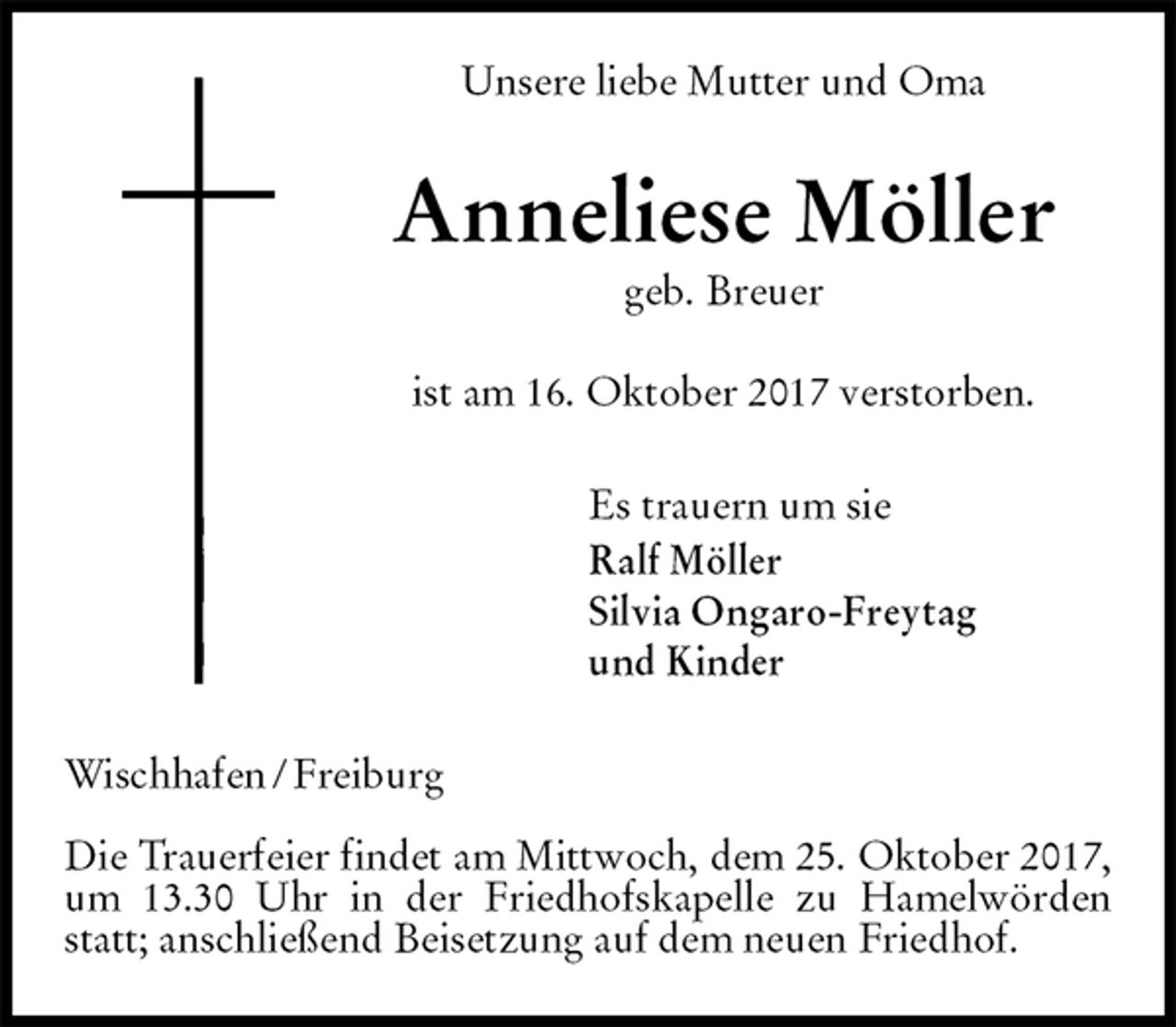 <p>Unsere liebe Mutter und Oma<br />Anneliese Möller<br />geb. Breuer</p><p>ist am 16. Oktober 2017 verstorben.<br />Es trauern um sie<br />Ralf Möller<br />Silvia Ongaro-Freytag<br />und Kinder<br />Wischhafen / Freiburg</p><p>Die Trauerfeier findet am Mittwoch, dem 25. Oktober 2017, um 13.30 Uhr in der Friedhofskapelle zu Hamelwörden statt; anschließend Beisetzung auf dem neuen Friedhof.</p>