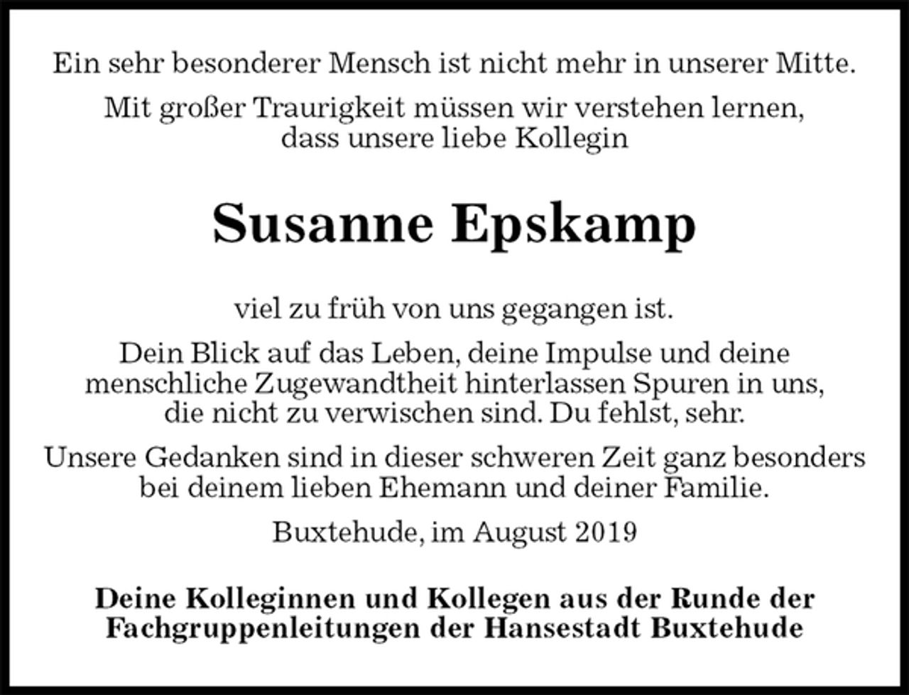 <p>Ein sehr besonderer Mensch ist nicht mehr in unserer Mitte.<br />Mit großer Traurigkeit müssen wir verstehen lernen,<br />dass unsere liebe Kollegin<br />Susanne Epskamp<br />Deine Kolleginnen und Kollegen aus der Runde der<br />Fachgruppenleitungen der Hansestadt Buxtehude<br />viel zu früh von uns gegangen ist.<br />Dein Blick auf das Leben, deine Impulse und deine<br />menschliche Zugewandtheit hinterlassen Spuren in uns,<br />die nicht zu verwischen sind. Du fehlst, sehr.<br />Unsere Gedanken sind in dieser schweren Zeit ganz besonders bei deinem lieben Ehemann und deiner Familie.<br />Buxtehude, im August 2019</p>
