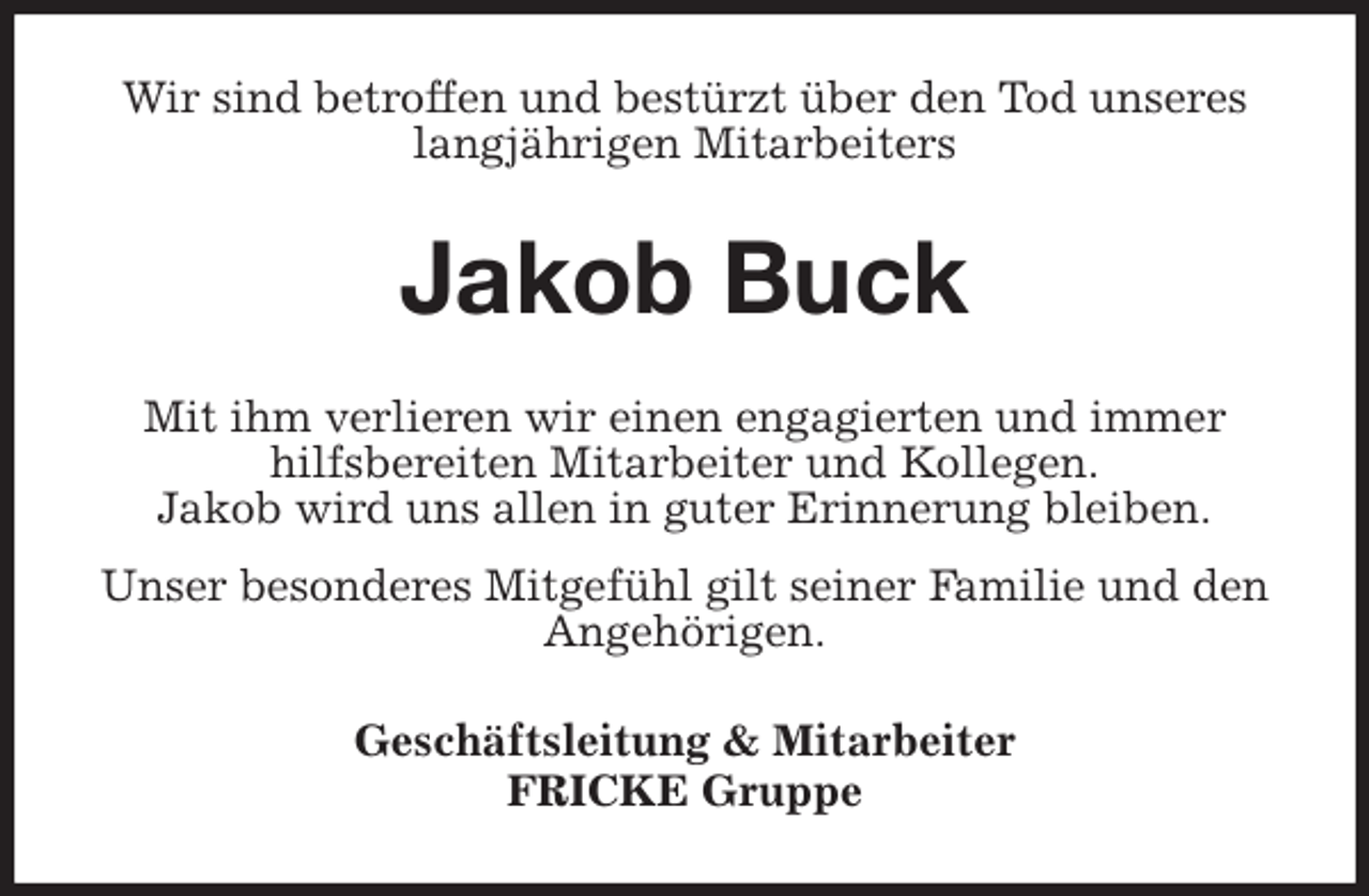 <p>Wir sind betroffen und bestürzt über den Tod unseres langjährigen Mitarbeiters<br />Jakob Buck<br />Mit ihm verlieren wir einen engagierten und immer hilfsbereiten Mitarbeiter und Kollegen.<br />Jakob wird uns allen in guter Erinnerung bleiben.<br />Unser besonderes Mitgefühl gilt seiner Familie und den Angehörigen.<br />Geschäftsleitung &amp; Mitarbeiter<br />FRICKE Gruppe</p>