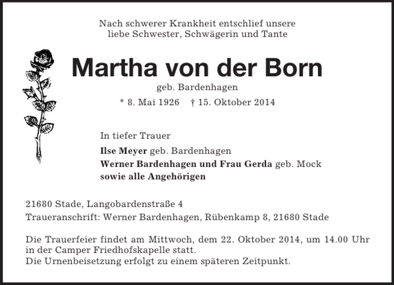 <p>Nach schwerer Krankheit entschlief unsere<br />liebe Schwester, Schwägerin und Tante<br />Martha von der Born<br />geb. Bardenhagen<br />* 8. Mai 1926 † 15. Oktober 2014<br />In tiefer Trauer<br />Ilse Meyer geb. Bardenhagen<br />Werner Bardenhagen und Frau Gerda geb. Mock<br />sowie alle Angehörigen<br />21680 Stade, Langobardenstraße 4<br />Traueranschrift: Werner Bardenhagen, Rübenkamp 8, 21680 Stade</p><p>Die Trauerfeier findet am Mittwoch, dem 22. Oktober 2014, um 14.00 Uhr in der Camper Friedhofskapelle statt.<br />Die Urnenbeisetzung erfolgt zu einem späteren Zeitpunkt.</p>