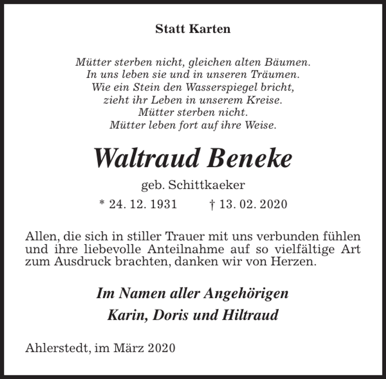 <p>Statt Karten<br />Mütter sterben nicht, gleichen alten Bäumen.<br />In uns leben sie und in unseren Träumen.<br />Wie ein Stein den Wasserspiegel bricht,<br />zieht ihr Leben in unserem Kreise.<br />Mütter sterben nicht.<br />Mütter leben fort auf ihre Weise.<br />Waltraud Beneke<br />geb. Schittkaeker<br />* 24. 12. 1931 † 13. 02. 2020<br />Allen, die sich in stiller Trauer mit uns verbunden fühlen und ihre liebevolle Anteilnahme auf so vielfältige Art zum Ausdruck brachten, danken wir von Herzen.<br />Im Namen aller Angehörigen<br />Karin, Doris und Hiltraud<br />Ahlerstedt, im März 2020</p>