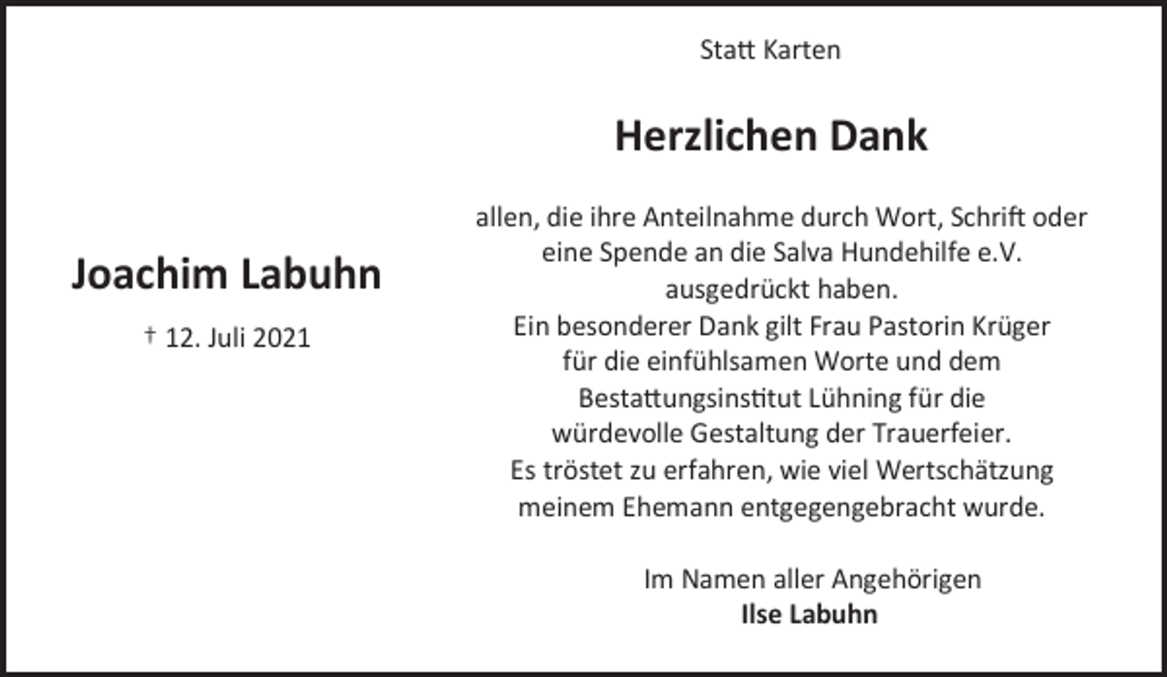 <p>Joachim Labuhn<br />† 12. Juli 2021<br />Statt Karten<br />Herzlichen Dank<br />allen, die ihre Anteilnahme durch Wort, Schrift oder<br />eine Spende an die Salva Hundehilfe e.V.<br />ausgedrückt haben.<br />Ein besonderer Dank gilt Frau Pastorin Krüger<br />für die einfühlsamen Worte und dem<br />Bestattungsinstitut Lühning für die<br />würdevolle Gestaltung der Trauerfeier.<br />Es tröstet zu erfahren, wie viel Wertschätzung<br />meinem Ehemann entgegengebracht wurde.<br />Im Namen aller Angehörigen<br />Ilse Labuhn</p>