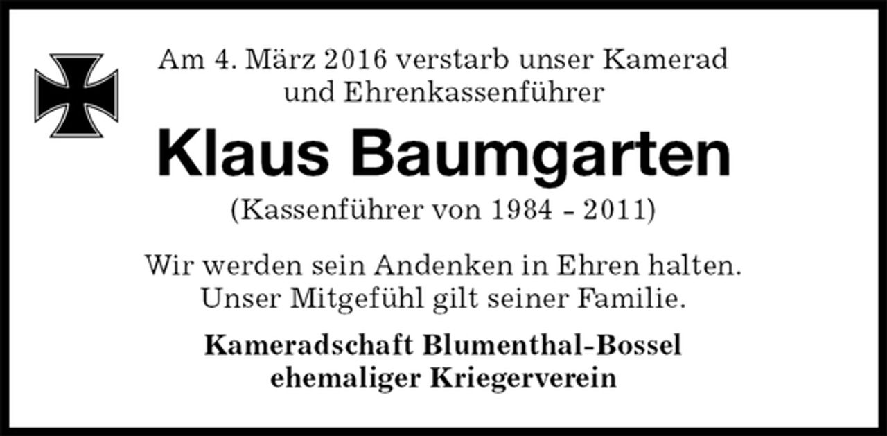 <p>Klaus Baumgarten<br />(Kassenführer von 1984 - 2011)<br />Wir werden sein Andenken in Ehren halten.<br />Unser Mitgefühl gilt seiner Familie.<br />Kameradschaft Blumenthal-Bossel<br />ehemaliger Kriegerverein<br />Am 4. März 2016 verstarb unser Kamerad<br />und Ehrenkassenführer</p>