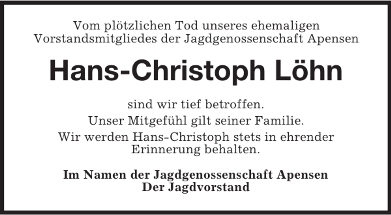 <p>Vom plötzlichen Tod unseres ehemaligen<br />Vorstandsmitgliedes der Jagdgenossenschaft Apensen<br />Hans-Christoph Löhn<br />sind wir tief betroffen.<br />Unser Mitgefühl gilt seiner Familie.<br />Wir werden Hans-Christoph stets in ehrender<br />Erinnerung behalten.<br />Im Namen der Jagdgenossenschaft Apensen<br />Der Jagdvorstand</p>