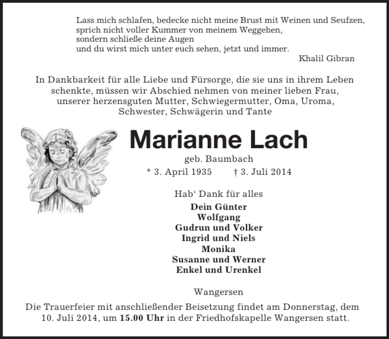 <p>Lass mich schlafen, bedecke nicht meine Brust mit Weinen und Seufzen,<br />sprich nicht voller Kummer von meinem Weggehen,<br />sondern schließe deine Augen<br />und du wirst mich unter euch sehen, jetzt und immer.<br />Khalil Gibran<br />In Dankbarkeit für alle Liebe und Fürsorge, die sie uns in ihrem Leben schenkte, müssen wir Abschied nehmen von meiner lieben Frau,<br />unserer herzensguten Mutter, Schwiegermutter, Oma, Uroma,<br />Schwester, Schwägerin und Tante<br />Marianne Lach<br />geb. Baumbach<br />* 3. April 1935 † 3. Juli 2014<br />Hab‘ Dank für alles<br />Dein Günter<br />Wolfgang<br />Gudrun und Volker<br />Ingrid und Niels<br />Monika<br />Susanne und Werner<br />Enkel und Urenkel<br />Wangersen<br />Die Trauerfeier mit anschließender Beisetzung findet am Donnerstag, dem 10. Juli 2014, um 15.00 Uhr in der Friedhofskapelle Wangersen statt.</p>