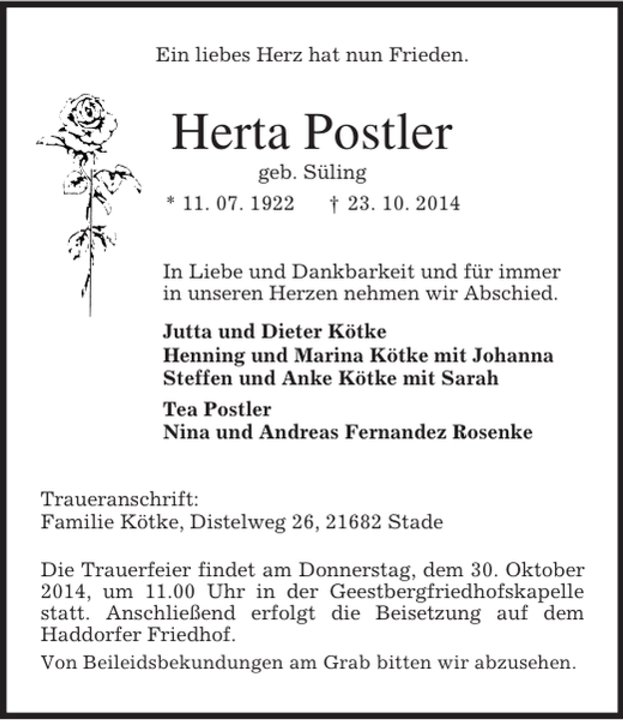 <p>Ein liebes Herz hat nun Frieden.<br />Herta Postler<br />geb. Süling<br />* 11. 07. 1922 † 23. 10. 2014<br />In Liebe und Dankbarkeit und für immer<br />in unseren Herzen nehmen wir Abschied.<br />Jutta und Dieter Kötke<br />Henning und Marina Kötke mit Johanna<br />Steffen und Anke Kötke mit Sarah<br />Tea Postler<br />Nina und Andreas Fernandez Rosenke<br />Traueranschrift:<br />Familie Kötke, Distelweg 26, 21682 Stade</p><p>Die Trauerfeier findet am Donnerstag, dem 30. Oktober 2014, um 11.00 Uhr in der Geestbergfriedhofskapelle statt. Anschließend erfolgt die Beisetzung auf dem<br />Haddorfer Friedhof.<br />Von Beileidsbekundungen am Grab bitten wir abzusehen.</p>