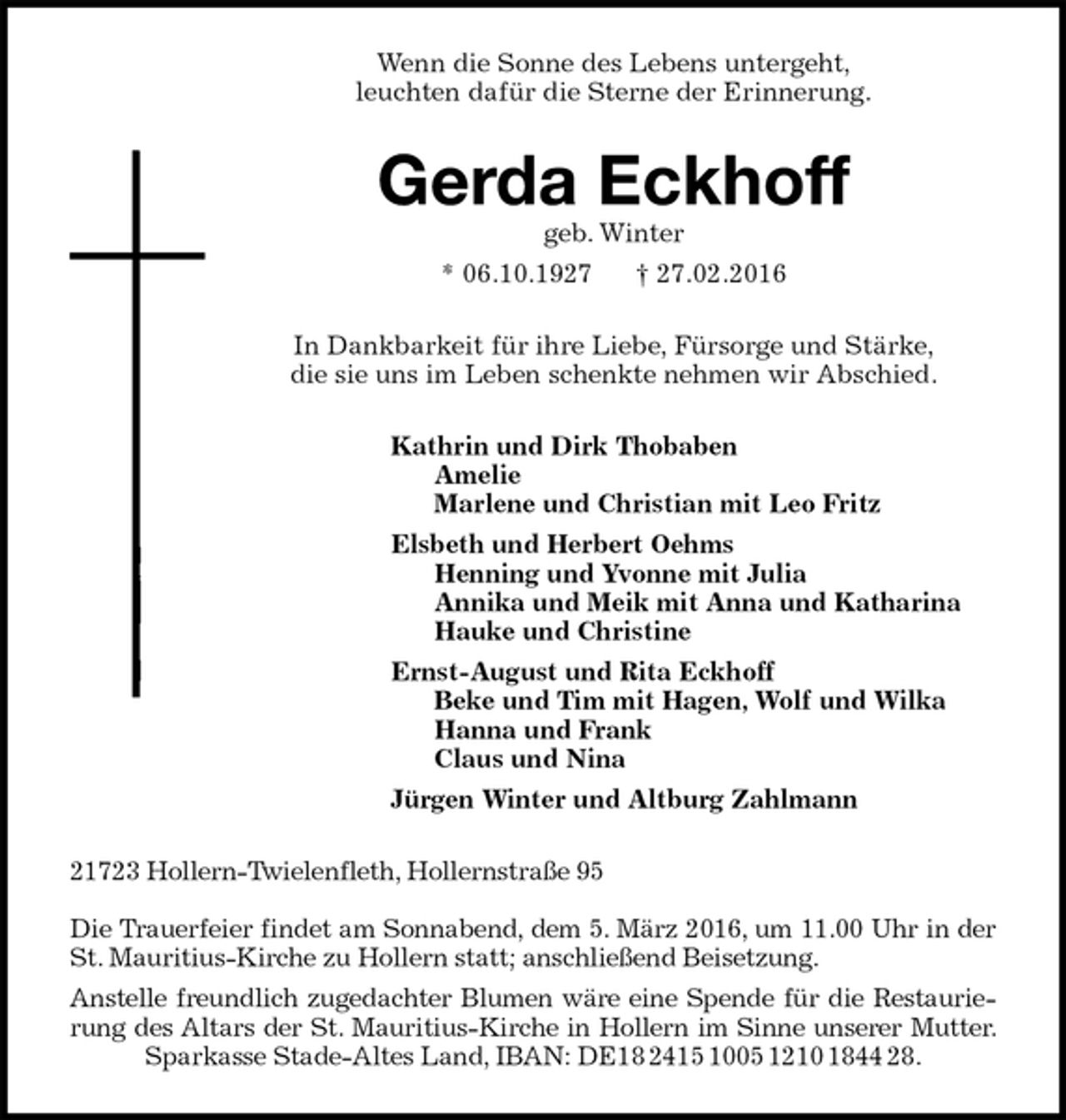<p>Wenn die Sonne des Lebens untergeht,<br />leuchten dafür die Sterne der Erinnerung.<br />Gerda Eckhoff<br />geb. Winter<br />* 06.10.1927 † 27.02.2016<br />In Dankbarkeit für ihre Liebe, Fürsorge und Stärke,<br />die sie uns im Leben schenkte nehmen wir Abschied.<br />Kathrin und Dirk Thobaben<br />Amelie<br />Marlene und Christian mit Leo Fritz<br />Elsbeth und Herbert Oehms<br />Henning und Yvonne mit Julia<br />Annika und Meik mit Anna und Katharina<br />Hauke und Christine<br />Ernst-August und Rita Eckhoff<br />Beke und Tim mit Hagen, Wolf und Wilka<br />Hanna und Frank<br />Claus und Nina<br />Jürgen Winter und Altburg Zahlmann<br />21723 Hollern-Twielenfleth, Hollernstraße 95</p><p>Die Trauerfeier findet am Sonnabend, dem 5. März 2016, um 11.00 Uhr in der St. Mauritius-Kirche zu Hollern statt; anschließend Beisetzung.<br />Anstelle freundlich zugedachter Blumen wäre eine Spende für die Restaurierung des Altars der St. Mauritius-Kirche in Hollern im Sinne unserer Mutter.<br />Sparkasse Stade-Altes Land, IBAN: DE18 2415 1005 1210 1844 28.</p>