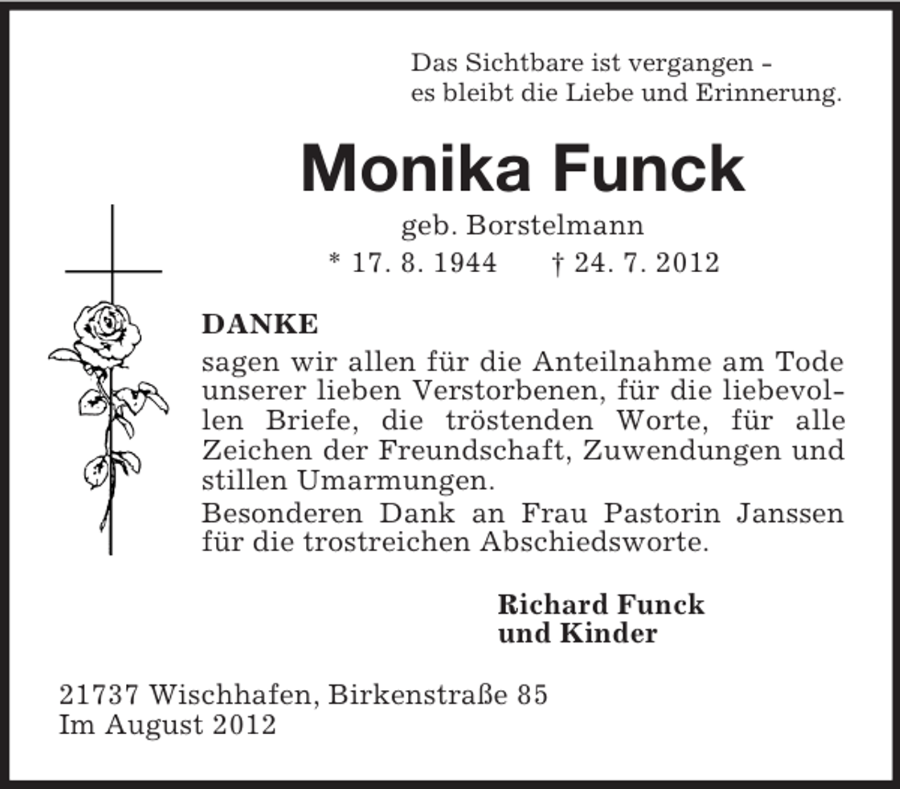 <p>Das Sichtbare ist vergangen -<br />es bleibt die Liebe und Erinnerung.<br />Monika Funck<br />geb. Borstelmann<br />* 17. 8. 1944 † 24. 7. 2012<br />DANKE<br />sagen wir allen für die Anteilnahme am Tode unserer lieben Verstorbenen, für die liebevollen Briefe, die tröstenden Worte, für alle<br />Zeichen der Freundschaft, Zuwendungen und stillen Umarmungen.<br />Besonderen Dank an Frau Pastorin Janssen für die trostreichen Abschiedsworte.<br />Richard Funck<br />und Kinder<br />21737 Wischhafen, Birkenstraße 85<br />Im August 2012</p>