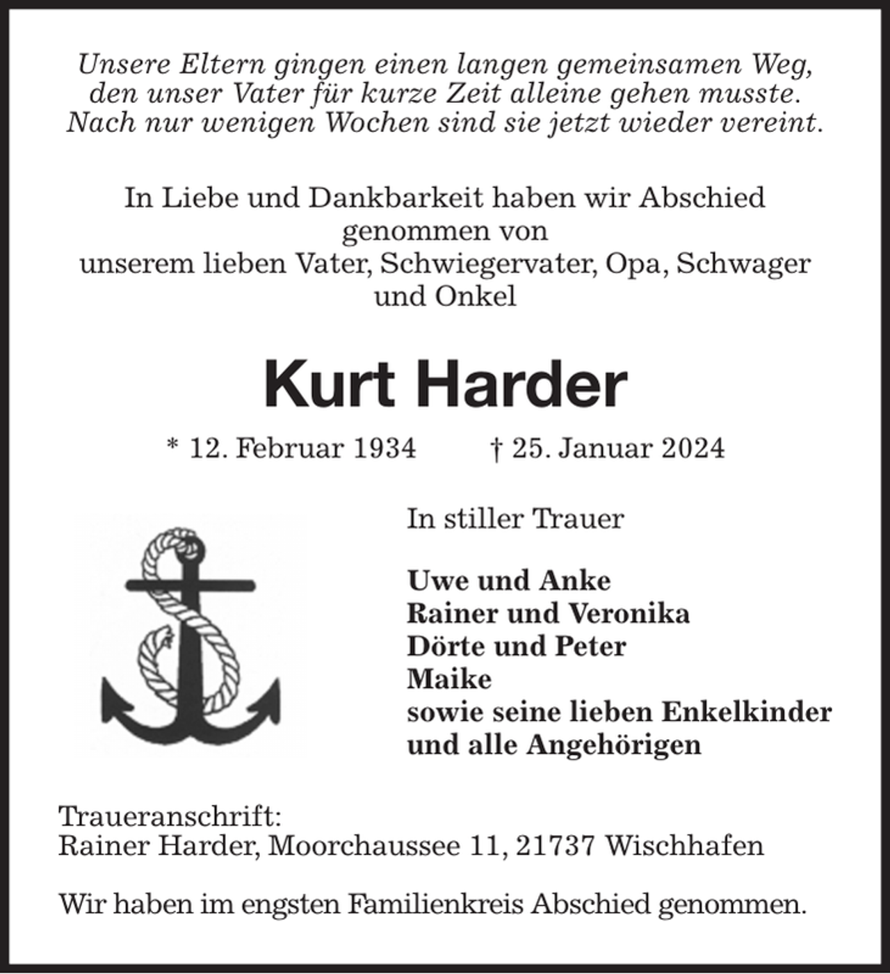 <p>Unsere Eltern gingen einen langen gemeinsamen Weg,<br />den unser Vater für kurze Zeit alleine gehen musste.<br />Nach nur wenigen Wochen sind sie jetzt wieder vereint.<br />In Liebe und Dankbarkeit haben wir Abschied genommen von<br />unserem lieben Vater, Schwiegervater, Opa, Schwager und Onkel<br />Kurt Harder<br />* 12. Februar 1934 † 25. Januar 2024<br />In stiller Trauer</p><p>Uwe und Anke<br />Rainer und Veronika<br />Dörte und Peter<br />Maike<br />sowie seine lieben Enkelkinder<br />und alle Angehörigen<br />Traueranschrift:<br />Rainer Harder, Moorchaussee 11, 21737 Wischhafen</p><p>Wir haben im engsten Familienkreis Abschied genommen.</p>