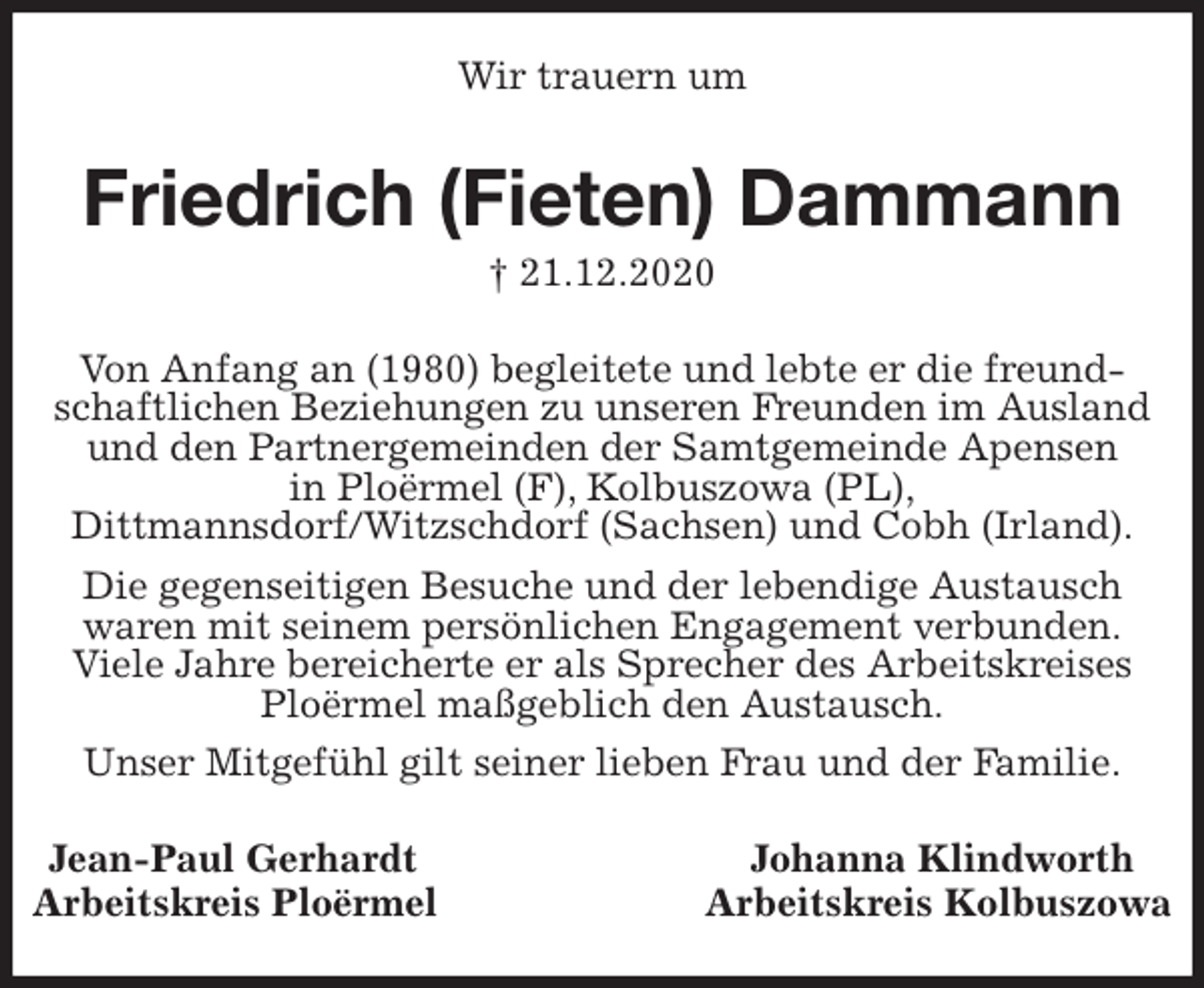<p>Wir trauern um<br />Friedrich (Fieten) Dammann<br />† 21.12.2020<br />Jean-Paul Gerhardt Johanna Klindworth<br />Arbeitskreis Ploërmel Arbeitskreis Kolbuszowa<br />Von Anfang an (1980) begleitete und lebte er die freundschaftlichen Beziehungen zu unseren Freunden im Ausland und den Partnergemeinden der Samtgemeinde Apensen<br />in Ploërmel (F), Kolbuszowa (PL),<br />Dittmannsdorf/Witzschdorf (Sachsen) und Cobh (Irland).<br />Die gegenseitigen Besuche und der lebendige Austausch<br />waren mit seinem persönlichen Engagement verbunden.<br />Viele Jahre bereicherte er als Sprecher des Arbeitskreises Ploërmel maßgeblich den Austausch.<br />Unser Mitgefühl gilt seiner lieben Frau und der Familie.</p>